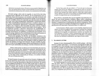 188                            FILoSOFíA MíNIMA                                                                LA ACCIÓN HUMANA                            189

       adormecer una nación entera. El teatro es una escuela de lágrimas y de                Nofue Zeus quien dio esa orden [...]. Y no creo que tus decretos
       risa; una tribuna abierta donde se puede defender la moral y hacer per-           tengan tanta fuerza que obliguen a transgredir las leyes no escritas e
       manentes las eternas leyes del corazón y los sentimientos del hombre.             inmutables de los dioses, siendo tú mortal. Esas leyes no son de hoyo
                                                                                         de ayer, pues siempre han tenido vigencia y nadie sabe cuándo apare-
      El teatro griego, sobre todo la tragedia, es una de las más altas                  cieron. Además, por temor a lo que piense un simple hombre no iba yo
 contribuciones culturales de los helenos. Si nos preguntamos por su                     a sufrir el castigo divino por su incumplimiento.
 sabiduria, hemos de reconocer, con asombro, que pone al alcance del
                                                                                        En su Poética, Aristóteles dice que la tragedia es la imitación (mí-
gran público la profundidad del pensamiento griego. Si nos pregunta-
                                                                                   mesis) de una acción humana completa, digna, noble y grandiosa.
mos por su belleza, hemos de responder que está asociada a la tensión
                                                                                   Debe inspirar en el público, terror ante las desgracias ineludibles del
en la que viven unos protagonistas enfrentados a situaciones límite.
                                                                                   Destino y compasión por el sufrimiento de nuestros semejantes. Esos
Son vidas zarandeadas por grandes pasiones y zozobras: amores y ce-
                                                                                   sentimientos logran la verdadera finalidad de la tragedia: la catarsis o
los, guerra y devastación, deportación y esclavitud, hospitalidad y de-
                                                                                   purificación del espectador. Raymond Bayer lo explica así:
samparo, ira y venganza, afán desmedido de poder, traición y lealtad,
ensañamiento y compasión, muerte de los hijos y de los padres ... Si en                     Contrariamente a Platón, quien ve en la tragedia, al igual que en la
la exhibición circense o deportiva admiramos las posibilidades ex-                      música, un ejercicio peligroso de las pasiones, acabando por expulsar
traordinarias del cuerpo humano, su evolución en los límites de la ve-                  a los artistas de su República, Aristóteles ve en las artes, y muy espe-
locidad y de la fuerza, con agilidad y coordinación inverosímiles, en la                cialmente en la tragedia, un medicamento catártico, un remedio con-
tragedia griega admiramos las posibilidades de la libertad humana en                    tra la demasía y el exceso, y vuelve continuamente sobre ellas como a
situaciones donde lo que está en juego es la propia vida.                               una de las concepciones más prudentes de su filosofía. A su manera,
      Veamos dos ejemplos. En Hécuba, de Euripides, asistimos a las                     las artes son elementos moderadores, que logran el justo medio.
desgracias de la reina de Troya, convertida en esclava tras la caída de
la ciudad. El coro de la obra, formado por otras mujeres esclavizadas,
no sólo presta su voz a la reina, sino también a todas las mujeres que             5.   La catarsis y el cine
sufran ese destino a lo largo de la historia. En gran medida, la gran-
deza y el valor de la tragedia griega radican precisamente en la facili-                Aunque el arte cinematográfico lleve nombre griego -de kineo
dad con la que universaliza sus asuntos. Así dice el lamento del coro:             (mover) y grafein (describir)-     su invención corresponde al siglo XIX,
                                                                                   y su apogeo al xx. Sin embargo, no es aventurado afirmar que la esté-
           Viento, viento marino que llevas por el mar henchido a las naves rá-    tica del cine cumple en nuestros días una función semejante a la que
       pidas que surcan las olas, ¿adónde me empujarás, desdichada de mí?          desempeñó el teatro entre los griegos. Ambas manifestaciones artísti-
       ¿A qué morada iré para ser esclava? [...]. ¡Ayde míyde mis hijos! ¡Ayde     cas, centradas casi por igual en la imitación escénica de la realidad,
       mis abuelos, que yacen en la tierra de la patria caída entre humo negro,    configuran, en sus respectivas épocas de esplendor, lo que hoy deno-
       presa de la lanza de los argivos! ¡Heme aquí, esclava en tierra extranje-   minamos cultura de masas y opinión pública. Si el teatro cumplió en
       ra, tras dejar el Asia conquistada por Europa, y de cambiar el Hades        la Grecia clásica, o en la España del Siglo de Oro, una función sociali-
       sólo por el lecho de un amo!                                                vadora de primer orden, al popularizar un modo de ser y de entender
                                                                                   la vida, el cine actual ha heredado esa función. Hasta tal punto que el
     De igual manera, la oposición entre el rey Creonte y Antígona refle-          análisis aristotélico de la catarsis -la gran virtualidad educativa de
ja esa otra oposición, tan frecuente, entre leyes humanas y leyes divinas,         la estética teatral-   es perfectamene aplicable al cine de calidad.
entre la ley y lo que hoy llamaríamos objeción de conciencia. Se resume                 La tragedia griega era mucho más de lo que hoy entendemos por
en unas palabras de Antígona a las que nadie puede negar su altura y su            obra de teatro. Allí no se representaban      historias entretenidas para
valor intemporal. Una vez más, un caso particular sirve para formular,             pasar el rato, sino acciones de gran calado, escogidas para conmover
definir y resolver una cuestión de alcance universal. Cuando Creonte               al espectador, configurar su corazón y hacer de él un ciudadano a la
pregunta a Antígona por qué ha desobedecido la orden de no sepultar y              medida de la polis. De la tragedia dirá Aristóteles que, mediante el te-
rendir honras fúnebres a su hermano, escucha esta respuesta:                       mor y la compasión que provoca, lleva a cabo la purgación de tales
 