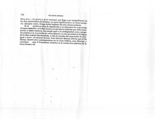 196                             FILosoFíA   MíNIMA


 lleva al          e pavera y al art minimal, que llega a ser insignificante en
 los dos seeeentídos del término: no tiene significación y no tiene sustan-
 cia. Año~       antes, Ortega había hablado del arte intrascendente.
      Si el     artista no dota de significado a SU obra para no coaccionar
 al espectassador; si le deja frente a un producto informe que debe inter-
pretar a ~u        manera, está dando paso a la ambigüedad como catego-
ría estétíczzca, La noción de «obra abierta» es otra novedad en la lógica
de la libezrrxtad desvinculada, y sólo la mirada del espectador la otor-
gará o n~       el carácter de arte. José Antonio Marina afirma que el fin
último deeeel arte contemporáneo no es crear belleza, sino libertad, y
concluye        que el formalismo artístico es la traducción plástica de la
ética forn::::::::::J.aI.




                                      .1
                                                                                  I
 