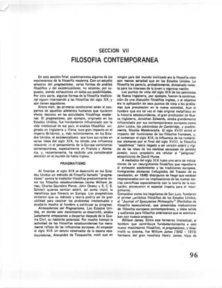 SECCION VII
                            FILOSOFIA CONTEMPORANEA

     En esta sección final, examinaremos algunos de los ningún país del mundo civilizado era la filosofía vista
movimientos de la filosot'ía moderna. Con un estudio           con menos seriedad que en los Estados Unidos. La
selectivo del pragmatismo, varias formas de análisis           filosofía les parecía, probablemente,      demasiado remo-
filosófico y del existencislismo,      no estamos, por su- ta para los intereses de la joven y vigorosa nación.
puesto, siendo exhaustivos en todas sus posibilidades.             Los puntos de vista del siglo XIX de los calvinistas
Por otra parte, algunas formas de la filosofía tradicio-       de Nueva Inglaterra, por ejemplo, fueron la continua-
nal siguen interesando a las filosofías del siglo XX, y ción de una discusión filosófica inglesa, y el objetivo
aún tienen seguidores.                                         era la aplicación de esos puntos de vista a los proble-
 . Ahora bien, las primeras condiciones serán el ocu- mas que prevalecían                en la nueva sociedad. Aun el
parnos de aquellos adelantos humanos que tuvieron              hombre que era tal vez el más original metafísico en
efecto decisivo en las actividades filosóficas moder-          la historia estadounidense,    el gran predicador de Nue-
nas. El pragmatismo, por ejemplo, originado en los va Inglaterra, Jonathan Edwards, estaba grandemente
Estados Unidos, fue hondamente           influenciado por la influenciado por sus contemporáneos            europeos como
vida intelectual de ese país; el análisis filosófico ori-      John Locke, los platonistas de Cambridge, y posible-
ginado en Inglaterra y Viena, tuvo gran impacto en el mente, Nicolás Malebrl:Jnche. El siglo XVIII sintió el
imperio Británico, y, más recientemente,          en los Esta- impacto del iluminismo de los filósofos franceses, y,
dos Unidos; el existencietismo que tuvo sus raíces en al comenzar el siglo XI X, la influencia de los románti-
varias ideas del siglo XIX, ha tenido una influencia           cos alemanes por el final del siglo XVIII, la filosofía
relevante en el pensamiento de la Europa continental           "académica"     había llegado a ser versión estéril y rígi-
contemporánea,       especialmente    en Francia y Alerna- da de las ideas de los realistas escoceses de sentido
nia, y, recientemente,       ha recibido una considerable      común, cuyo propósito era refutar el "peligroso"
atención en el mundo de habla inglesá.                         escepticismo de David Hume.
                                                                   A mediados del siglo XI X hubo una serie de inorca-
                      PRAGMATISMO                              ciones de un resurgimiento       filosófico que repudiaría
                                                               al exhausto academismo y las tradiciones europeas.
     Al finalizar el siglo XI X se desarrolló en los Esta- Inmigrantes alemanes (refugiados del fracaso de su
dos Unidos un método de filosofía llamado "pragma-             revolución, en 1848) discípulos de Hegel que estaban
tismo" contra 'la tradición filosófica predominante       en- impresionados con las implicaciones de las nuevas teo-
tre los filósofos estadounidenses         (como William Ja- rías científicas especialmente        con la teoría de la evo-
 mes, Charles Saunders Pierce, John Dewey y E. C. S. lución, proveyeron el especial ímpetu para el resur-
Schiler) quienes sentían estéril, así como inútil, la gimiento.
 metafísica que florecía en Europa. Los pragmáticos            Conocidos como los hegelianos de San Luis, fundaron
sintieron que su método y teoría podría ser de gran el primer f-eriódico filosófico de los Estados Unidos,
utilidad para resolver los problemas intelectuales y           el "Journel of Speculative Philosophy" (Periódico de
ayudaría mucho al hombre a continuar su progreso.              filosofía especulativa),    que presentaba traducciones
     Antecedenres del Pragmatismo. Los Estados Uni·            de filósofos europeos contemporáneos,         y daba salida
dos, en donde este movimiento se desarrolló, estaba y audiencia para filósofos americanos que se aventura-
justamente empezando a despertar después de la Gue- ban con nuevos ensayos.
 rra Civil, su naciente potencial. Por mucho tiempo la              Wilfiam James. Entre este fermento intelectual,       el
 actividad de las filosofías estadounidenses         fue mera- hombre que contribuye          fundamentalmente       a este
 mente reflejo de las influencias europeas. Al empezar          nuevo movimiento filosófico, elpragmatismo, y desa-
 el siglo XI X un astuto observador de la escena esta- rrolló su sistema, fue William James (1842 - 1910)
dounidense,      Alexandre de Tocqueville, notó que en hermano del gran novelista Henry James, hijos de




                                                                                                                     96
 