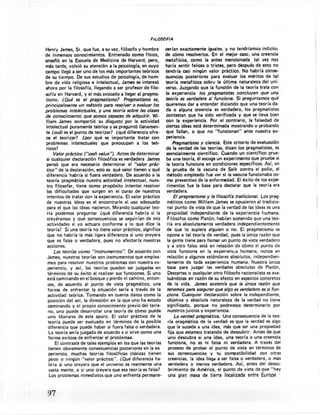 FIL.OSOFfA

Henry James, Sr. que fue, a su vez, filósofo y hombre         cerían exactamente iguales. y no tendríamos indicios
de inmensos conocimientos. Entrenado como f(sico,             de cómo resolverlos. En el mejor caso, una creencia
enseñó en la Escuela de Medicina de Harvard, pero,            metafísica, como la antes mencionada. tal vez nos
más tarde, volvió su atención a la psicología, en cuyo        haría sentir felices o tristes, pero después de esto no
campo llegó a ser uno de los más importantes teóricos         tendría casi ningún valor práctico. No habría conse-
de su tiempo. De sus estudios de psicología, de hom-          cuencias posteriores para evaluar los méritos de tal
bre de vida religiosa e intelectual, James se interesó        teoría metafísica sobre la última naturaleza del uni-
ahora por la filosofía, llegando a ser profesor de filo-      verso. Juzgando que la función de la teoría trata con
sofía en Harvard, y el más avocado a llegar al pragma-        la experiencia los pragmatistas concluyen que una
tismo. ¿ Qué es el pragmatismo?       Pragmatismo es,         teoría es verdadera si funciona. Si preguntamos qué
principalmente un método para resolver o evaluar los          queremos dar a entender diciendo que una teoría da-
problemas intelectuales, y una teorla sobre las clases        da o alguna creencia es verdadera, los pragmatistas
de conocimiento que somos capaces de adquirir. Wi-            contestan que ha sido verificada y que se lleva bien
lIiam James compartió su disgusto por la actividad            con la experiencia. Por el contrario, la falsedad de
intelectual puramente teórica y se preguntó llanamen-         ciertas ideas está determinada mostrando o probando
te ¿cuál es el punto de teorizar? ¿qué diferencia ofre-       que fallan, o que no "funcionan" ante nuestra ex-
ce el teorizar? ¿por qué es importante tratar con              periencia.
problemas intelectuales que preocupan a los teó-                   Pragmatismo y ciencia. Este criterio de evaluación
ricos?                                                        de la verdad de las teorías, dicen los pragmatistas, es
      Valor práctico ("cash value"). Antes de determinar       esencialmente científico. Cuando un científico prue-
si cualquier declaración filosófica es verdadera James         ba una teoría, él escoge un experimento que pruebe si
 pensó que era necesario determinar el "valor prác-            la teoría funciona en condiciones específicas. Así, en
tico" de la declaración, esto es qué valor tienen y qué        la prueba de la vacuna de Salk contra el polio, el
diferencia habría si fuera verdadero. De acuerdo a la          método empleado fue ver si la vacuna funcionaba co-
teoría pragmática nuestra actividad intelectual, nues-         mo preventivo de la enfermedad. El éxito de los expe-
 tro filosofar, tiene como propósito intentar resolver         rimentos fue la base para declarar que la teoría era
 las dificultades que surgen en el curso de nuestros           verdadera.
 intentos de tratar con la experiencia. El valor práctico          El pragmatismo y la filosofía tradicional. Los prag-
 de nuestras ideas es el encontrarle el uso adecuado           máticos como William James se opusieron al tradicio-
 para el que las ideas nacieron. Mirando cualquier teo-        nal punto de vista de que la verdad de las ideas es una
 ría podemos preguntar ¿qué diferencia habría si la            propiedad independiente de la experiencia humana.
 creyéramos y qué consecuencias' se seguirían de mis            Filósofos como Platón, habían sostenido que una teo-
 actividades si yo actuara conforme a lo que dice la           ría era absolutamente verdadera independientemente
 teoría? Si una teoría no tiene valor práctico, significa      de que lo supiera alguien o no. El pragmatismo se
 que no habría la más ligera diferencia si uno creyera         opone a tal teoría de verdad, pues la única razón que
 que es falsa o verdadera, pues no afectaría nuestras          la gente tiene para llamar un punto de vista verdadero
 acciones.                                                     y a otro falso está en relación de cómo el punto de
      Las teorias como "instrumentos".    De acuerdo con       vista funciona en la experiencia humana, nunca en
 James, nuestras teorías son instrumentos que emplea-          relación a algunos estándares absolutos, independien-
  mos para resolver nuestros problemas con nuestra ex-         temente de toda experiencia humana. Nuestra única
  periencia, y así, las teorías pueden ser juzgadas en         base para juzgar las verdades absolutas de Platón,
  términos de su éxito al realizar sus funciones. Si uno        Descartes o cualquier otro filósofo racionalista es eva-
 está caminando en el bosque y pierde el camino, enton-         luándolas en razón de su efecto en aspectos concretos
  ces, de acuerdo al punto de vista pragmático, una            de la vida. James sosten/e que la única razón que
  forma de enfrentar la situación sería a través de la         tenemos para asegurar que algo es verdadero es si iun-
  actividad teórica. Tomando en cuenta datos como la          .ciona. Cualquier declaración sobre la independiente,
  posición del sol, la dirección en la que uno ha estado      objetiva y absoluta naturaleza de la verdad no tiene
  caminando y el propio conocimiento previo del terreo        significado, porque no podremos determinarlo por
  no, uno puede desarrollar una teoría de cómo puede          nuestros juicios y experiencia.
  uno liberarse de este apuro. El valor práctico de la            La verdad pragmática. Una consecuencia de la teo-
  teoría puede ser evaluado en términos de la posible         ría pragmática de la verdad es que la verdad es algo
  diferencia que puede haber si fuera falsa o verdadera.      que le sucede a una idea, más que ser una propiedad
   La teoría sería juzgada de acuerdo a si sirve como una     fija que estamos tratando de descubrir. Antes de que
  forma exitosa de enfrentar el problemaa.                    uno descubra si una idea, una teoría o una creencia
      El contraste de tales ejemplos en los que las teorías   funciona, no es ni falsa ni verdadera. A través del
.tienen obviamente consecuencias posteriores en la ex         proceso de probar el punto de vista en términos de
   periencia, muchas teorías filosóficas clásicas tienen      sus consecuencias y su compatibilidad con otras
   poco o ningún "valor práctico". ¿Qué diferencia ha-        creencias, la idea Ilegd a ser falsa o verdadera, o más
   bría .si uno creyera que el universo es realmente una      verdadera o menos verdadera. Así, antes del descu-
   vasta mente, O si uno creyera que esa teoría es falsa?     brimiento de América, el punto de vista de que "hay
   Los problemas inmediatos que uno enfrenta permane-         una gran masa de tierra tocalizada entre Europa .



 97
 