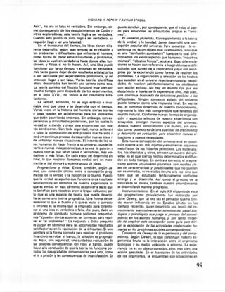 RICHARD      H. POPKIN    Y AVRUM      STRDLL

Asia", no era ni falsa ni verdadera. Sin embargo, co-                   puede concluir, por consiguiente,          que el robo al ban-
mo consecuencia        de los descubrimientos         de Colón y        co para solucionar      las dificultades      propias es "erró-
otros exploradores,       esta teoría lleg6 a ser verdadera.            neo".
Cuando este punto de vista lleg6 a ser verdadero, su                        El universo pluralista. Correspondiendo             a la teoría
hegaci6n llegó a ser una falsedad.                                     de la verdad y la bondad, James desarrolló una con-
     En el transcurso     del tiempo, las ideas tienen dife-            cepción peculiar del universo. Para comenzar,                 la ex-
rente desarrollo,     según sean empleadas en relaci6n a                periencia no es un objeto que examinamos,                 sino que
 los problemas y dificultades        que enfrenta el hombre,            es una "confusión zumbadora"            fuera de la cual dife-
como forma de tratar estas dificultades             y problemas,        renciamos los varios aspectos que llamamos "nosotros
 las ideas se vuelven verdaderas hasta donde ellas fun-                 mismos", "objetos físicos", etcétera. Esas diferencia-
cionen, y falsas si no lo hacen. Así, una idea puede                    ciones se hacen con referencia a los problemas o difi-
funcionar por largo tiempo, y entonces ser verdadera;                   cultades que surgen de la experiencia y que son escul-
 más tarde puede dejar de dar resultados satisfactorios                 pidas por la experiencia      como formas de resolver los
o ser verificada por experimentos             posteriores,    y así     problemas. La organización        y selecci6n de los hechos
 entonces llegar a ser falsa. Varias teorías científicas                que suceden en el universo relacionan nuestras necesi-
ahora descartadas       han tenido una carrera como esta.              .dades de resolver satisfactoriamente             los obstáculos
 La teoría química del flogisto funcionó muy bien por                   con acci6n exitosa. No hay un mundo fijo que sea
 mucho tiempo, pero después de ciertos experimentos,                    descubierto a través de la experiencia, sino, más bien,
en el siglo XVIII, no volvi6 a dar resultados satis-                    una continua búsqueda de soluciones posibles a las
factorios.                                                              dificultades.    Ningún concepto         aislado del universo
     La verdad, entonces,        no es algo estático e inva-            puede tomarse como una respuesta final. En vez de
riable sino que crece y se desarrolla con el tiempo.                    eso, el continuo desarrollo de nuestro conocimiento,
Varias veces en la historia del hombre, ciertas teorías                 representa la idea más comprensible            que tenemos del
e ideas pueden ser satisfactorias           para los problemas          mundo natural. Conforme nuevas formas de orqaniza-
que estén ocurriendo        entonces. Sin embargo, con ex-              ción y aspectos selectos de nuestra experiencia                  son
periencias y dificultades       posteriores,    por las cuales la       ensayados      emergen     nuevos aspectos          del universo.
verdad se extiende y crece para encontrarse              con nue-       Ambos, nuestro conocimiento           y el mundo, son mira-
vas condiciones.     Con toda seguridad, nunca se llevará               dos como poseedores de una cualidad de crecimiento
a cabo la culminaci6n         de este proceso que ha sido y             y desarrollo en evolución, para encontrar nuevas si-
será un continuo proceso de desarrollar nuevas ideas y                  tuaciones y nuevas necesidades.
de enfrentar nuevas situaciones.          El intento de los se-              Esta nueva concepción      del universo está en oposi-
res humanos de hacer frente a su universo, puede lle-                   ción directa a los más rígidos y envolventes esquemas
varlo a nuevas indagaciones que, a su vez lo guiarán a                  metafísicos de los filósofos primitivos. Los materialis-
nuevas teorías que serán falsas o verdaderas, más ver-                  tas, los idealistas y otros, ofrecen un cuadro del uni-
daderas o más falsas. En cada etapa del desarrollo sin                  verso en el cual ciertos hechos determinados              se difun-
final, lo que nosotros llamamos verdad será un incre-                  'den en todo tiempo. En contrate con esto, el pragma-
mentarse del siempre creciente grupo de ideas.                          tismo avizora un universo pluralista con muchas e/a-
    Pragmatismo y ética. Existe, también,               según Ja-       ses de caracter/sticas y posibilidades que no pueden
mes, una conexión        última entre la concepción           prag-     ser examinadas,     ni reveladas de una sola vez sino que
mática de la verdad y la noción de lo bueno. Puesto                     tiene que ser estudiado          tentativa mente conforme
que la verdad es aquello que funciona o da resultado                    emerge y se desarrolla.       Así como el proceso de la
satisfactorios   en términos de nuestra experiencia               lo    naturaleza    se devela, también nuestro entendimiento
que es verdad en esos términos se convierte ea lo que                   se desarrolla de manera progresiva.               '
es benéfico para nosotros creer o lo que es bueno; por                       Instrumentalismo.     En el siglo XX el punto de vista
lo que es una especie de teoría que puede desarro-                      del pragmatismo        prevaleciente      fue elaborado          por
llarse como una teoría pragmática. Una forma de de-                     John Dewey, que tal vez sea el pensador que ha teni-
terminar lo que es bueno y lo que es malo o correcto                    do mayor influencia        en los Estados Unidos en los
o erróneo es la misma que la empleada para determi-                     tiempos recientes, quien desarrolló una teor/a del co-
nar si una idea es verdadera o falsa. Así pues, dado un                 nacimiento esencialmente en términos del papel bio-
problema de conducta           humana podemos preguntar-                lógico V psicológico que juega el proceso del conoci-
nos" ¿pueden ciertas acciones ser correctas para resol-                 miente en los asuntos humanos, y por tanto, tretsn-
ver el tal problema?"         La respuesta a dicha pregunta             do de emplear esta concepción como gu/a para diri-
es juzgar en términos de si las acciones dan resultados                 gir la explicación de las actividades intelectuales hu-
satisfactorios  en la resolución de la dificultad. Si uno               manas en los problemas sociales contemporáneos.
pondera si la forma correcta para resolver el problema                      Concepto de Dewey de la experiencia y del pensa-
financiero es robar el banco, la soluci6n es pragmáti-                  miento. Según Dewey, lo que constituye                 nuestra ex-
ca. Aquí, con seguridad,' una cuidadosa evaluación de                   periencia bruta es la interacción          entre el organismo
las posibles consecuencias         del robo al banco, puede             biológico y su medio ambiente o entorno. La expe-
llevar a la conclusión de que la teoría no funciona por                 riencia no es un objeto conocido, sino, más bien, una
todas las desagradables       consecuencias      para uno, como         acción ejecutada. En el transcurso de las actividades
el ir a prisión y las consecuencias        de insatisfacción.    Se     de los organismos,      se encuentran       con situaciones en


                                                                                                                                           98
 