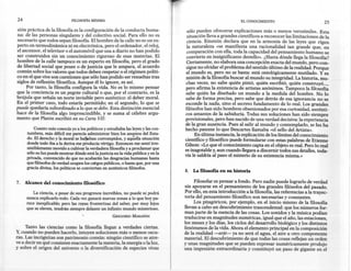 24                            FILOSOFíA MíNIMA                                                                   EL CONOCIMIENTO                             25
sión práctica de la filosofía es la configuración de la conducta huma-               sólo pueden ofrecerse explicaciones más o menos verosímiles. Esta
na: de las personas singulares y del colectivo social. Para ello no es               situación lleva a grandes científicos a reconocer las limitaciones de la
necesario que todos sepan filosofía. El hombre de la calle no es un ex-             ciencia. Einstein declara que en la armonía de las leyes que rigen
perto en termodinámica ni en electrónica, pero el ordenador, el reloj,              la naturaleza «se manifiesta una racionalidad tan grande que, en
el ascensor, el televisor o ~l automóvil que usa a diario no han podido             comparación con ella, toda la capacidad del pensamiento humano se
ser construidos sin un conocimiento riguroso de esas materias. El                   convierte en insignificante destello». ¿Hasta dónde llega la filosofía?
hombre de la calle tampoco es un experto en filosofía, pero el grado                Ciertamente, no elabora una concepción exacta del mundo, pero con-
de libertad social que posee o de justicia que le ampara, el acuerdo                sigue no olvidar el problema del sentido último de la realidad. Porque
común sobre los valores que todos deben respetar o el régimen políti-               el mundo es, pero no se basta: está ontológicamente mutilado. Y es
co en el que vive son cuestiones que sólo han podido ser resueltas tras             misión de la filosofía buscar al mundo su integridad. La historia, mu-
siglos de reflexión filosófica. Aunque él lo ignore, es así.                        chas veces, no sabe quién pintó, quién escribió, quién construyo ...,
     Por tanto, la filosofía configura la vida. No es lo mismo pensar               pero afirma la existencia de artistas anónimos. Tampoco la filosofía
que la conciencia es un pegote cultural o que, por el contrario, es la              sabe quién ha diseñado un mundo a la medida del hombre. No lo
brújula que señala un norte invisible pero auténtico: el deber moral.               sabe de forma precisa, pero sabe que detrás de esa ignorancia no se
En el primer caso, todo estaría permitido; en el segundo, lo que se                 esconde la nada, sino el secreto fundamento de lo real. Los grandes
puede quedaría subordinado a lo que se debe. Esta distinción esencial               filósofos han sido hombres obsesionados por esa curiosidad, auténti-
hace de la filosofía algo imprescindible, y se suma al célebre argu-                cos amantes de la sabiduría. Todas sus soluciones han sido siempre
mento que Platón escribió en su Carta VII:                                          provisionales, pero han nacido de una verdad decisiva: la experiencia
                                                                                    de la gran ausencia. Pues al salir al mundo y contemplarlo, se les ha
          Cuanto más conocía yo a los políticos y estudiaba las leyes y las cos-    hecho patente lo que Descartes llamaba «el sello del Artista».
     tumbres, más difícil me parecía administrar bien los asuntos del Esta-              En última instancia, la explicación de los límites del conocimiento
     do. El derecho y la moral se hallaban corrompidos, y aquella situación        científico y filosófico puede formularse con estas palabras de Etienne
     donde todo iba a la deriva me producía vértigo. Entonces me sentí irre-       Gilson: «Lo que el conocimiento capta en el objeto es real. Pero lo real
     sistiblemente movido a cultivar la verdadera filosofía y a proclamar que
                                                                                   es inagotable y, aun cuando llegara a discernir todos sus detalles, toda-
     sólo su luz puede mostrar dónde está la justicia en la vida pública y en la
                                                                                   'LÍale saldría al paso el misterio de su existencia misma.»
     privada, convencido de que no acabarán las desgracias humanas hasta
     que filósofos de verdad ocupen los cargos públicos, o hasta que, por una
     gracia divina, los políticos se conviertan en auténticos filósofos.
                                                                                   8.   La filosofía en su historia

7.   Alcance del conocimiento filosófico .                                              Filosofar es pensar a fondo. Pero nadie puede lograrlo de verdad
                                                                                   sin apoyarse en el pensamiento de los grandes filósofos del pasado.
         La ciencia, a pesar de sus progresos increíbles, no puede ni podrá        Por ello, en esta introducción a la filosofía, las referencias a la trayec-
     nunca explicarlo todo. Cada vez ganará nuevas zonas a lo que hoy pa-          toria del pensamiento filosófico son necesarias y constantes.
     rece inexplicable; pero las rayas fronterizas del saber, por muy lejos             Los pitagóricos, por ejemplo, en el inicio mismo de la filosofía
     que se eleven, tendrán siempre delante un infinito mundo misterioso.          llevan a cabo un descubrimiento trascendental: que los números for-
                                                                                   man parte de la esencia de las cosas. Los sonidos y la música podían
                                                      GREGORIO   MARAÑÓN
                                                                                   traducirse en magnitudes numéricas, igual que el año, las estaciones,
                                                                                   los meses y los días, los ciclos del desarrollo biológico y los distintos
     Tanto las ciencias como la filosofía llegan a verdades ciertas.               fenómenos de la vida. Ahora el elemento principal en la composición
Y; cuando   no pueden hacerlo, intuyen soluciones más o menos oscu-                de la realidad -arjé- ya no será el agua, el aire u otro componente
ras. Las incógnitas son patrimonio común: ningún científico se atre-               material. El descubrimiento de que todas las cosas reflejan un orden
ve a decir en qué consisten exactamente la materia, la energía o la luz,           y unas magnitudes que se pueden expresar numéricamente produjo
y sobre el origen del universo o la diversificación de especies vivas              una impresión extraordinaria y constituyó un paso de gigante en el
 