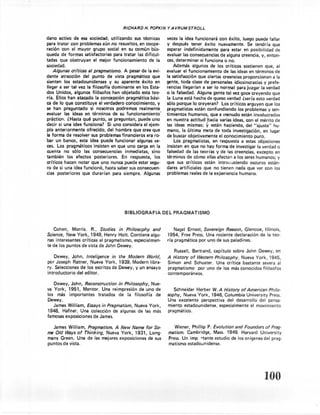 RICHARD     H. POPKIN    y AVRUM STROLL

dano activo de esa sociedad, utilizando        sus técnicas       veces la idea funcionará       con éxito, luego puede fallar
para tratar con problemas aún.no resueltos, en coope-             y después tener éxito nuevamente.               Se tendría que
ración' con el rnavor grupo social en su común bús-               esperar indefinidamente         para estar en posibilidad de
queda de formas satisfactorias      para tratar las dificul-      evaluar las consecuencias       de alguna creencia, y, entono
tades que obstruyan      el mejor funcionamiento       de la      ces, determinar     si funciona o no.
sociedad.                                                             Además algunos de los críticos sostienen que, al
    Algunas crttices al pragmatismo. A pesar de la evi-           evaluar el funcionamiento         de las ideas en términos de
dente atracción    del punto de vista pragmático         que      la satisfacción que ciertas creencias proporcionan             a la
sienten los estadounidenses       y su aparente éxito en          gente, toda clase de personales idiosincracias y prefe-
llegar a ser tal vez la filosoffa dominante     en los Esta-      rencias llegarían a ser lo normal para juzgar la verdad
dos Unidos, algunos filósofos han objetado esta teo-              o la falsedad. Alguna gente tal vez goce creyendo que
ría. Ellos han atacado la concepción       pragmática bási-       la Luna está hecha de queso verdad ¿sería esto verdad
ca de lo que constituye     el verdadero conocimiento,       y    sólo porque lo creyeran?         Los críticos arguyen que los
se han preguntado      si nosotros podremos       realmente       pragmatistas    están confundiendo         los problemas y sen-
evaluar las ideas en términos de su funcionamiento'               timientos humanos, que a menudo están involucrados
práctico. ¿Hasta qué punto, se preguntan, puede uno               en nuestra actitud hacia varias ideas, con el mérito de
decir si una idea funciona?      Si uno considera el ejem-        las ideas mismas;      y  están haciendo, del "ajuste"         hu-
plo anteriormente    ofrecido, del hombre que cree que            mano, la última meta de toda investigación,               en lugar
la forma de resolver sus problemas financieros era ro-            de buscar objetivamente        el conocimiento      puro.
bar un banco, esta idea puede funcionar algunas ve-                   Los pragmatistas,      en respuesta a estas objeciones
ces. Los pragmáticos     insisten en que uno carga en la          insisten en que no hay forma de investigar la verdad o
cuenta no s610 las consecuencias          inmediatas,    sino     falsedad de las teorías y de las creencias, excepto en
también    los efectos posteriores.      En respuesta,     los    términos de cómo ellas afectan a los seres humanos; y
crIticos hacen notar que uno nunca puede estar segu-              que sus críticos están introduciendo              oscuros están-
ro de si una idea funcionó, hasta saber sus consecuen-            dares artificiales que no tienen nada que ver con los
cias posteriores   que durarían     para siempre. Algunas         problemas reales de la experiencia humana,




                                          BIBLlOGRAFIA           DEL PRAGMATISMO


   Cohen,     Morris.   R., Studies    in Philosophy     and          Nagel Ernest,    Sovereign Resson, Glencoe, IlIinois,
Science, New York, 1949, Henry Holt. Contiene           algu-     1954, Free Press. Una reciente     declaración de la teo-
nas interesantes   críticas al pragmatismo,    especialmen-       ría pragmática    por uno de sus paladines.
te de los puntos   de vista de John Dewey.
                                                                      Russell,   Bertrand,   capítulo    sobre John     Dewey, en
    Dewey, John, Inteligence in the Modern World,                 A History of Western Pñttosophv, Nueva York, 1945,
por Joseph Ratner, Nueva York, 1939, Modern libra-                Simon and Schuster.     Una crítica bastante severa al
ry. Selecciones de los escritos de Dewey, y un ensayo             pragmatismo     por uno de los más conocidos filósofos
introductorio  del editor.                                        contemporáneos.

   Dewey, John, Reconstruction in Philosophy, Nue-
va York, 1951, Mentor. Una reimpresión    de uno de                  Schneider Herber W. A History of American Philo-
los más importantes    tratados  de la filosofía de               sopbv, Nueva York, 1946, Columbia University Press.
Dewey.                                                            Una excelente   perspectiva   del desarrollo   del pensa-
   James William, Essays in Pragmatism, Nueva York,               miento estadounidense,    especialmente    el movimiento
1948, Hafner. Una colección de algunas de las más                 pragmático.
famosas exposiciones de James.

   James William, Pragma.tism. A New Name for So-                     Wiener, Phillip P. Evolution and Founders of Prag-
rne Old Ways of Thinking, Nueva York, 1931, Long-                  matism. Cambridge,    Mass. 1949. Harvard University
mans Green. Una de las mejores exposiciones de sus                 Press. Un imp rtante estudio de los orígenes del prag-
puntos de vista.                                                   matismo estadoun idense.




                                                                                                                           100
 