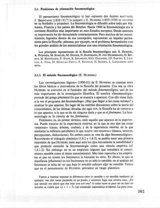 2.1. Posiciones de orientación fenomenológica

    El pensamiento fenomenológico lo han expuesto dos ilustres austriacos.
F. BRENTANO(1838-1917) lo preparó y E. HUSSERL(1859-1938) se convirtió
en su fundador y propulsor. La fenomenología se difundió sobre todo por Ale-
mania, Francia y los países del Benelux. Hacia 1960 la fenomenología era la
corriente filosófica más importante en esos Estados europeos. Desde entonces
su importancia ha ido decreciendo constantemente. Pero muchos de los conoci-
mientos, logrados dentro de esa concepción, representan un impulso perma-
nente para la filosofía: piénsese, por ejemplo, en el problema hermenéutico o en
los grandes análisis de los existencialistas con una orientación fenomenológica.

     Los principales representantes de la filosofía fenomenológica son: E. HUSSERL,
A. PFANDER, M. SCHELER, M. GEIGER, N. HARTMANN, D. VON HILDEBRAND, O. BEC-
KER, M. HEIDEGGER, E. STEIN, R. INGARDEN, H.G. GADAMER, 1.P. SARTRE,E. LEVl-
!'AS, E. FIN K, M. MERLEAU-PONTY, P. RICOEUR, H. REINER, L. LANDGREBE entre
otros.


2.1.1. El método fenomenológico (E. HUSSERL)

     Las «investigaciones lógicas» (1900-01) de E. HUSSERLse cuentan entre
.los libros básicos e innovadores de la filosofía del presente. Con esa su obra
 HUSSERLse convirtió en el fundador del método fenomenológico, uno de los
 más importantes de la investigación filosófica. El nombre «fenomenología)
 procede del griego phainetai (lo que se muestra o aparece). Con ello víene dado
 a la vez el programa del fenomenólogo: ¡Hay que llegar a las cosas mismas! y
 analizar lo que aparece. En lugar de las estériles discusiones sobre la teoría del
 conocimiento, de las últimas décadas del siglo XIX, la filosofía ha de volverse a
 lo que aparece, a lo que se da sin ninguna duda y que es elfenómeno. La feno-
 menología es la ciencia de los fenómenos.
     Fenómeno es, en primer término, todo aquello que aparece en la experien-
 cia. Puede tratarse de la experiencia externa, en la que se nos dan las cosas
 «externas» (casas, árboles, coches), y de la experiencia interna, en la que
 mediante la reflexión percibimos lo que ocurre «en nosotros» (deseos, temores,
 percepciones, deducciones). En ambos casos se «me da algo fenomenológico».
 Recordando el triángulo platónico (1.8.2 y 1.8.3), se podria tener una primera
 impresión de que HUSSERLtiene aquí ante los ojos únicamente lasensibilidad y
 que pretende entender la fenomenología como una ciencia empírica (cf.
 1.4.1.2). Sin embargo no es un empirista (alguien que considera el conoci-
 miento sensible como el único conocimiento). Más bien reprocha a los empiris-
 tas el que no tomen los fenómenos lo bastante en serio. En efecto, lo que se
 manifiesta (phainetai) en los fenómenos no es sólo lo sensible: en el análisis del
 fenómeno se echa de 'v'erque bajo lo sensible subyace algo no sensible. Vemos
 que en el pensamiento de HUSSERLprevalece un rasgo platónico.

     Vamos a intentar exponer la diferencia entre10 sensible y no sensible mediante un
ejemplo: veo dos vacas paciendo en un prado,y entonces llega una tercera vaca. ¿En
qué sentido veo ahora que dos más una son tres?A todas luces es para mí un dato no
sensible ni visible que «2 + 1 = 3» (un contenido matemático    evidente). La pura ecua-
                                                                                           102
 