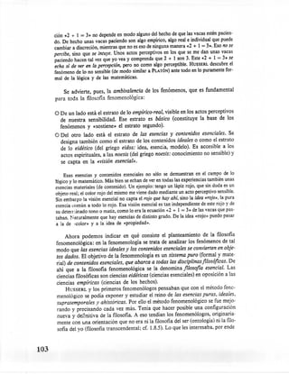 ción i<2 + 1 = 3» no depende en modo alguno del hecho de que las vacas estén pacien-
      do. De hecho unas vacas paciendo son algo empírico, algo real e individual que puede
      cambiar a discreción, mientras que no es eso de ninguna manera i<2 + 1 = 3». Eso no se
      percibe, sino que se intuye. Unos actos perceptivos en los que se me dan unas vacas
      paciendo hacen tal vez que yo vea y comprenda que 2 + 1 son 3. Este i<2 + 1 = 3» se
      echa sí de ver en la percepción, pero no como algo perceptible. HUSSERL descubre. el
      fenómeno de lo no sensible (de modo similar a PLATÓN) ante todo en lo puramente for-
      mal de la lógica y de las matemáticas.

          Se advierte, pues, la ambivalencia de los fenómenos,         que es fundamental
      para toda la filosofía fenomenológica:

      o De   un lado está el estrato de lo empírico-real, visible en los actos perceptivos
         de nuestra sensibilidad. Ese estrato es básico (constituye la base de los
         fenómenos y «sostiene» el estrato segundo).
      O Del otro lado está el estrato de las esencias y contenidos esenciales. Se
        designa también como el estrato de los contenidos ideales o como el estrato
        de lo eidético (del griego eidos: idea, esencia, modelo). Es accesible a los
        actos espirituales, a las noesis (del griego noesis: conocimiento no sensible) y
        se capta en la «visión esencial».

           Esas esencias y contenidos esenciales no sólo se demuestran en el campo de lo
      lógico y lo matemático. Más bien se echan de ver en todas las experiencias también unas
      esencias materiales (de contenido). Un ejemplo: tengo un lápiz rojo, que sin duda es un
      objeto real; el color rojo del mismo me viene dado mediante un acto perceptivo sensible.
      Sin embargo la visión esencial no capta elrojo que hay ahí, sino la idea «rojo», la pura
      esencia común a todo lo rojo. Esa visión esencial es tan independiente de este rojo y de
       su deterrunado tono o matiz, como lo era la ecuación «2+ 1 = 3» de las vacas que pas-
       taban. N aturalmente que hay esencias de distinto grado. De la idea «rojo» puedo pasar
       a la de xcolor» y a la idea de «propiedad».

            Ahora podemos indicar en qué consiste el planteamiento             de la filosofía
       fenomenológica:     en la fenomenología se trata de analizar los fenómenos de tal
       modo que las esencias ideales y los contenidos esenciales se convierten en obje-
       tos dados. El objetivo de la fenomenología es un sistema puro (formal y mate-
       rial) de contenidos esenciales, que abarca a todas las disciplinas filosóficas. De
       ahí que a la filosofía fenomenológica se la denomina filosofia esencial. Las
       ciencias filosóficas son ciencias eidéticas (ciencias esenciales) en oposición a las
       ciencias empíricas (ciencias de los hechos).
            HUSSERL y los primeros fenomenólogo s pensaban que con el método feno-
       menológico se podía exponer y estudiar el reino de las esencias puras, ideales,
       supratemporales y ahistóricas. Por ello el método fenomenológico se fue mejo-
       rando y precisando cada vez más. Tenía que hacer posible una configuración
        nueva y definitiva de la filosofia. A eso tendían los fenomenólogo s, originaria-
        mente con tina orientación que no era ni la filosofía del ser (ontología) ni la filo-
        sofía del yo (filosofía transcendental; cf. 1.8.5). Lo que les interesaba. por ende



103
 