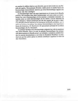 era analizar lo eidético-ideal en una dirección, que en cierto modo era una filo-
sofía del espíritu. Personalmente HUSSERL realizó pronto el cambio hacia una
fenomenología transcendental, mientras que otros fenomenólogos seguían una
tendencia más bien ontológica.
     La' fenomenología logró una gran importancia en el terreno de la filosofía
práctica. Ahí contaban estas ideas fundamentales: así corno existe un conoci-
miento (un «ver») fenomenológico de las esencias y contenidos esenciales, así
también existe un sentir fenomenológico de los valores y de las relaciones de
valor. Esencias y valores' constituyen por ello dos campos del ser puro e ideal.
A lafilosofia esencial (teórica) se le contrapone lafilosofia axiológica, que se
aplica en la ética y la estética. Los eticistas fenomenológicos más importantes
fueron M. SCHELER Y N. HARTMANN. El representante principal de la estética
fenomenológica fue R. INGARDEN.
      La posición filosófica de la fenomenología originaría hoy sólo la mantienen
muy pocos filósofos. Pese a lo cual, los grandes fenomenólogos han enrique-
 cido generosamente la filosofía actual: sus múltiples y cuidadosos análisis brin-
 dan un material abundantísimo a casi todas las disciplinas filosóficas. La exac-
 titud con que han sabido aplicar su método contribuyó a agudizar la visión del
 dato fenoménico.




                                                                                     104
 