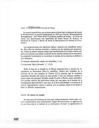2 ,2 . 3. .;: ncoposinsrno ae 1C'rrcu 1 ue '. lena
                '-'1 ÑE:0pOS¡r.lIl¡s,,,,,,-,   -'
                                             o

          La escuela neopositivista, que en buena parte se formó bajo la influencia del tratado
      de WITTGENSTEIN, presentó públicamente en 1929 con el escrito Wissenschaftliche
                         se
      Weltauffassung - Der Wiener Kreis (Concepción cientifica del mundo - el Circulo de
      Viena). Los representantes más importantes del mismo fueron: M. SCHLICK, O.
      NEURATH,R. CARNAP,V. KRAFT,H. HAHN,H. REICHENBACH, POPPER,H. FEIGL,
                                                                       K.
      etcétera.

           Los neo positivistas son empiristas lógicos. Además son cientiflstas radica-
      les. Para ellos las ciencias naturales y exactas son las ciencias por antonoma-
      sia. Todas las demás ciencias tienen que transformarse    en la únicaciencia uni-
      taria en el sentido que señala el método de las ciencias exactas de la naturaleza.
      Su propósito fundamental es reconstruir el sistema de las ciencias en definitiva
      con elementos:
      O vivencias elementales empiricas (sensibles),         y sus
      O conexiones logico-formales        f   c':. 2.2.2).
           Sobre la base de su cientifisrno se llaman neopositivistas y muchos de sur.
      seguidores se denominan        filósofos científicos. Dentro por completo de la
      doctrina de los tres estadios de COMTE(2.2.1) piensan que la verdadera
      (cientifica) filosofía sólo ahora ha sido posible. Y por eso condena también la
      mayor parte del quehacer filosófico desde PLATÓN a HEGEL como acientífico.
      Los grandes méritos del positivismo están, por una parte, en el terreno de la
      investigación lágico-formal y, por otra, en el de la metodología y la teoría de la
      ciencia. Seguidamente vamos a mostrar con un ejemplo cómo se ha desarro-
      llado la filosofía neo positivista.



      2.2.3.1. El criterio de sentido

          Se trata aqui del problema de bajo qué condicionamientos tienen pleno sen-
      tido científicamente unas afirmaciones. Según WITIGENSTEIN, la significación
      de una frase está en el método de su verificación.         Es decir: la significación   (el




105
 