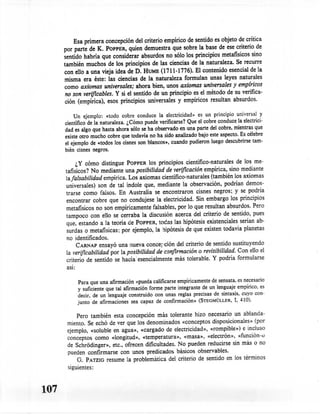 Esa primera concepción del criterio empírico de sentido es objeto de crítica
      por parte de K. POPPER,quien demuestra que sobre la base de ese criterio de
      sentido habría que consíderar absurdos no sólo los princípios metafísicos sino
      también muchos de los principíos de las ciencias de la naturaleza. Se recurre
      con ello a una vieja idea de D. HUME (1711-1776). El contenido esencial de la
      misma era éste: las ciencias de la naturaleza formulan unas leyes naturales
      como axiomas universales; ahora bien, unos axiomas universales y empíricos
       no son verificables. Y si el sentido de un principio es el método de su verifica-
       ción (empírica), esos principios universales y empíricos resultan absurdos.

          Un ejemplo: «todo cobre conduce la electricidad» es un principio universal y
      científico de la naturaleza. ¿Cómo puede verificarse? Que el cobre conduce la electrici-
      dad es algo que hasta ahora sólo se ha observado en una parte del cobre, mientras que
      existe otro mucho cobre que todavía no ha sido analizado bajo este aspecto. Es célebre
      el ejemplo de «todos los cisnes son blancos», cuando pudieron luego descubrirse tam-
      bién cisnes negros.

            ¿y cómo distingue POPPER los principios cientifico-naturales de los me-
      tafisicos? No mediante una posibilidad de verificación empírica, sino mediante
      lafalsabilidad empírica. Los axiomas científico-naturales (también los axiomas
      universales) son de tal índole que, mediante la observación, podrian demos-
      trarse como falsos. En Australia se encontraron cisnes negros; y se podria
      encontrar cobre que no condujese la electricidad. Sin embargo los principios
      metafísicos no son empíricamente falsables, por lo que resultan absurdos. Pero
      tampoco con ello se cerraba la discusión acerca del criterio de sentido, pues
      que, estando a la teoria de POPPER, todas las hipótesis existenciales serian ab-
       surdas o metafísicas: por ejemplo, la hipótesis de que existen todavia planetas
       no identificados.
            CARNAPensayó una nueva concepción del criterio de sentido sustituyendo
      la verificabilidad por la posibilidad de confirmación o revisibilídad. Con ello el
       criterio de sentido se hacia' esencialmente más tolerable. Y podría formularse
       asi:

           Para que una afirmación «pueda calificarse empíricamente de sensata. es necesario
           y suficiente que tal afirmación forme parte integrante de un lenguaje empírico, es
           decir, de un lenguaje construido con unas reglas precisas de sintaxis, cuyo con-
           junto de afirmaciones sea capaz de confirmación» (STEGMÜLLER, r. 410).

           Pero también esta concepción más tolerante hizo necesario un ablanda-
       miento. Se echó de ver que los denominados «conceptos disposicionales» (por
       ejemplo, «soluble en agua», «cargado de electricidad», «rornpible») e incluso
       conceptos como «longitud», «temperatura», «masa», «electrón», «función-e
       de Schródinger», etc., ofrecen dificultades. No pueden reducirse sin más o no
       pueden confirmarse con unos predicados básicos observables.
           G. PATZIGresume la problemática del criterio de sentido en los términos
       siguientes:



107
 