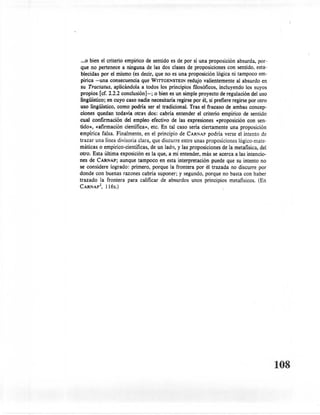 ••. bien el criterio empirico de sentido es de por si una proposición absurda, por-
    0
 que no pertenece a ninguna de las dos clases de proposiciones con sentido, esta-
 blecidas por el mismo (es decir, que no es una proposición lógica ni tampoco em-
 pírica -una consecuencia que WITIGENSTEIN redujo valientemente al absurdo en
 su Tractatus, aplicándola a todos los principios filosóficos, incluyendo los suyos
 propios [cf. 2.2.2 conclusión]-; o bien es un simple proyecto de regulación del uso
 lingüístico; en cuyo caso nadie necesitaría regirse por él, si prefiere regirse por otro
uso lingüístico, como podría ser el tradicional. Tras el fracaso de ambas concep-
ciones quedan todavía otras dos: cabría entender el criterio empirico de sentido
cual confirmación del empleo efectivo de las expresiones «proposición con sen-
tido», «afirmación científica», etc. En tal caso sería ciertamente una proposición
empírica falsa. Finalmente, en el principio de CARNAP podría verse el intento de
trazar una linea divisoria clara, que discurre entre unas proposiciones lógico-mate-
máticas o empírico-científicas, de un lado, y las proposiciones de la metafísica, del
otro. Esta última exposición es la que, a mi entender, más se acerca a las intencio-
nes de CARNAP; aunque tampoco en esta interpretación puede que su intento no
se considere logrado: primero, porque la frontera por él trazada no discurre por
donde con buenas razones cabria suponer; y segundo, porque no basta con haber
trazado la frontera para calificar de absurdos unos principios metafísicos. (En
        2
CARNAp ,    116s.)




                                                                                            108
 
