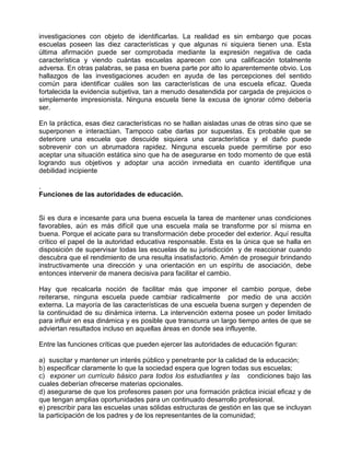 investigaciones con objeto de identificarlas. La realidad es sin embargo que pocas
escuelas poseen las diez características y que algunas ni siquiera tienen una. Esta
última afirmación puede ser comprobada mediante la expresión negativa de cada
característica y viendo cuántas escuelas aparecen con una calificación totalmente
adversa. En otras palabras, se pasa en buena parte por alto lo aparentemente obvio. Los
hallazgos de las investigaciones acuden en ayuda de las percepciones del sentido
común para identificar cuáles son las características de una escuela eficaz. Queda
fortalecida la evidencia subjetiva, tan a menudo desatendida por cargada de prejuicios o
simplemente impresionista. Ninguna escuela tiene la excusa de ignorar cómo debería
ser.

En la práctica, esas diez características no se hallan aisladas unas de otras sino que se
superponen e interactúan. Tampoco cabe darlas por supuestas. Es probable que se
deteriore una escuela que descuide siquiera una característica y el daño puede
sobrevenir con un abrumadora rapidez. Ninguna escuela puede permitirse por eso
aceptar una situación estática sino que ha de asegurarse en todo momento de que está
logrando sus objetivos y adoptar una acción inmediata en cuanto identifique una
debilidad incipiente

.
Funciones de las autoridades de educación.


Si es dura e incesante para una buena escuela la tarea de mantener unas condiciones
favorables, aún es más difícil que una escuela mala se transforme por sí misma en
buena. Porque el acicate para su transformación debe proceder del exterior. Aquí resulta
crítico el papel de la autoridad educativa responsable. Esta es la única que se halla en
disposición de supervisar todas las escuelas de su jurisdicción y de reaccionar cuando
descubra que el rendimiento de una resulta insatisfactorio. Amén de proseguir brindando
instructivamente una dirección y una orientación en un espíritu de asociación, debe
entonces intervenir de manera decisiva para facilitar el cambio.

Hay que recalcarla noción de facilitar más que imponer el cambio porque, debe
reiterarse, ninguna escuela puede cambiar radicalmente por medio de una acción
externa. La mayoría de las características de una escuela buena surgen y dependen de
la continuidad de su dinámica interna. La intervención externa posee un poder limitado
para influir en esa dinámica y es posible que transcurra un largo tiempo antes de que se
adviertan resultados incluso en aquellas áreas en donde sea influyente.

Entre las funciones críticas que pueden ejercer las autoridades de educación figuran:

a) suscitar y mantener un interés público y penetrante por la calidad de la educación;
b) especificar claramente lo que la sociedad espera que logren todas sus escuelas;
c) exponer un currículo básico para todos los estudiantes y las condiciones bajo las
cuales deberían ofrecerse materias opcionales.
d) asegurarse de que los profesores pasen por una formación práctica inicial eficaz y de
que tengan amplias oportunidades para un continuado desarrollo profesional.
e) prescribir para las escuelas unas sólidas estructuras de gestión en las que se incluyan
la participación de los padres y de los representantes de la comunidad;
 