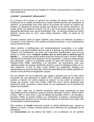 expectativas de las personas que trabajan en el centro y para promover un aumento en
esas expectativas.

¿Cambio? ¿Innovación? ¿Renovación?

En el terreno de lo social, en general, los cambios se asocian sobre todo a la
modificación de un estado del sistema que implica transformaciones que sobrepasan al
individuo. La permisividad como valor social o el aumento del número de mujeres que
trabajan son ejemplos de cambios sociales que influyen en los centros educativos, los
cuales parece que deberían arrastrar tras de sí las innovaciones oportunas para dar
respuestas adecuadas a las nuevas necesidades. Ante los cambios sociales los centros
deberían innovar para no sufrir, como señala Cherkaoui (1982), la suerte de los
dinosaurios.

Conviene precisar, antes de seguir adelante, que cuando nos referimos al cambio e
innovación no nos referimos a los cambios puramente evolutivos o a las modificaciones
exclusivamente formale.

 Estos cambios y modificaciones son fundamentalmente burocraticos y no suelen
responder a una intencionalidad clara de mejorar la eficacia o la eficiencia de la acción.
Tampoco nos identificamos, por tanto, con propuestas simplificadoras como las que
definen el cambio como “cualquier práctica que es nueva para la persona que la
aborda”......... ya que esta práctica podría producirse incluso por azar y no tener efectos
significativos en beneficio de la educación de los estudiantes. ¿Cuál es la denominación
más adecuada?, ¿cuál es el significado preciso de estos tres términos?. Como dice
Pastiaux-Thiriat (1986), refiriéndose a la innovación, nos encontramos ante unas
“palabras-maleta” que recogen significados diversos y que son utilizadas también con un
valor polisémico. O bien al revés: ocurre también que significados análogos son
representados por términos diferentes, sinónimos dependiendo del contexto geográfico y
cultural o de los distintos investgadores o grupos.

Así, por ejemplo, tal vez la definición más simple y operativa que se ha dado sobre
innovación que nos proporciona la OCDE (1971) “esfuerzo deliberado por mejorar la
práctica en relación con ciertos objetivar se desean” es muy similar al concepto de
cambio que propone, entre otros Clerkin (1989:107) como “acción planificada para
modificar la forma de pensar y actuar dentro de una organización con el propósito de
mejorar los resultados”

Por lo tanto, dado que la reflexión semántica sobre estas expresiones ya está
desarrollada de forma suficiente y precisa (Jiménez, González, Ferreres, 1989:37; Marín
y Rivas, 1984:13, entre otros), y que los trabajos de Escudero (1991), o de González y
Escudero (1984), ya aportan análisis muy interesantes al respecto, caracterizaremos
brevemente estos términos con la intención de proponer convenciones que hagan más
comprensibles nuestras propuestas.

Para nosotros, el cambio intencional supone un intento planificado para mejorar la
reflexión, la acción o ambas, teniendo siempre como referencia las necesidades de los
estudiantes.
Las innovaciones son los efectos del diseño y de la aplicación de los cambios
 