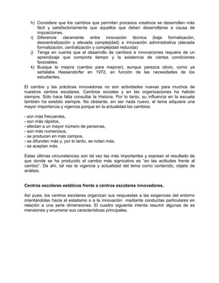h) Considere que los cambios que permiten procesos creativos se desarrollan más
      fácil y satisfactoriamente que aquellos que deben desarrollarse a causa de
      imposiciones.
   i) Diferencie claramente entre innovación técnica (baja formalización,
      descentralización y elevada complejidad) e innovación administrativa (elevada
      formalización, centralización y complejidad reducida)
   j) Tenga en cuenta que el desarrollo de cambios e innovaciones requiere de un
      aprendizaje que comporta tiempo y la existencia de ciertas condiciones
      favorables.
   k) Busque la mejora (cambio para mejorar), aunque parezca obvio, como ya
      señalaba Hassendorfer en 1972, en función de las necesidades de los
      estudiantes.

El cambio y las prácticas innovadoras no son actividades nuevas para muchos de
nuestros centros escolares. Cambios sociales y en las organizaciones ha habido
siempre. Sólo hace falta consultar la Historia. Por lo tanto, su influencia en la escuela
también ha existido siempre. No obstante, sin ser nada nuevo, el tema adquiere una
mayor importancia y vigencia porque en la actualidad los cambios:

- son más frecuentes,
- son más rápidos,
- afectan a un mayor número de personas,
- son más numerosos,
- se producen en más campos,
- se difunden más y, por lo tanto, se notan más,
- se aceptan más.

Estas últimas circunstancias son tal vez las más importantes y exprean el resultado de
que donde se ha producido el cambio más signicativo es “en las actitudes frente al
cambio”. De ahí, tal vez la vigencia y actualidad del tema como contenido, objeto de
análisis.


Centros escolares estáticos frente a centros escolares innovadores.

Así pues, los centros escolares organizan sus respuestas a las exigencias del entorno
orientándolas hacia el estatismo o a la innovación mediante conductas particulares en
relación a una serie dimensiones. El cuadro siguiente intenta resumir algunas de es
mensiones y enumerar sus características principales.
 