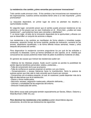 La resistencia a los cambio ¿cómo vencerlas para promover innovaciones?

Todo cambio suele provocar crisis. Si los cambios y las innovaciones son necesarios en
las organizaciones, nuestros centros escolares tienen ante sí un reto importante ¿cómo
promoverlos?

La respuesta dependerá, en primer lugar de cómo se planteen los desafios u
oportunidades ocultas.

En segundo lugar, convendrá prever que el cambio puede provocar resistencia en las
personas y en los grupos que se vean implicados en él. Ahora bien, ¿cuáles son esas
resistencias? ¿qué podemos hacer para vencerlas o debilitarlas?.
Y, en tercer lugar, el éxito de la innovación dependerá de la oportunidad y eficacia con
que se desarrollen un conjunto de acciones o etapas.

Las resistencias a los cambios se manifiestan de forma abierta e inmediata quejas,
amenazas, oposición frontal; de forma implícita: perdida de motivación, aumento en los
errores, absentismo injustificado; o de forma diferida incluso semanas, meses y años
después del proceso de cambio.

Para diagnosticar la resistencia conviene preguntarse los por qué de las actitudes o
conductas no deseadas. Como ya hemos señalado en otro capítulo, en la medida que
conozcamos las causas podremos tratar tratar de paliar el problema incidiendo en ellas.

En general, las causas que motivan las resistencias suelen ser:

- Defensa de los intereses propios. Suele ocurrir cuando se percibe la posibilidad de
perder algunos beneficios personales: estatus, prebendas,...
- Falta de comprensión de lo que se propone.
- Falta de confianza en quienes proponen el cambio o en uno mismo.
- Conservadurismo y escasa tolerancia hacia la incertidumbre. Sería la postura de
quienes opinan que más vale lo malo conocido que lo bueno por conocer.
- Compromiso con el estatus presente, el cual, en ocasiones, puede depender más de la
falta de alternativas que de la satisfacción.
- Plazos y ritmos inadecuados.
- Recursos: escasez, asignación inadecuada, utilización deficiente,...
- Volumen y complejidad de las exigencias del entorno.
- Dirección inadecuada del centro.


Esta última causa está subrayada también especialmente por Davies, Ellison, Osborne y
West-Burnham (1990: 93 y ss)


Para disminuir las resistencias a los cambios pueden desarrollarse algunas
actuaciones, de entre las que destacamos las siguientes:
 