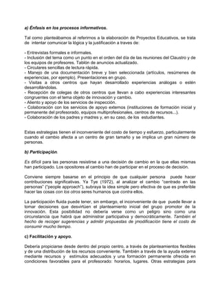 a) Énfasis en los procesos informativos.

Tal como planteábamos al referirnos a la elaboración de Proyectos Educativos, se trata
de intentar comunicar la lógica y la justificación a traves de:

- Entrevistas formales e informales.
- Inclusión del tema como un punto en el orden del día de las reuniones del Claustro y de
los equipos de profesores. Tablón de anuncios actualizado.
- Circulares sencillas de lectura rápida.
- Manejo de una documentación breve y bien seleccionada (artículos, resúmenes de
experiencias, por ejemplo). Presentaciones en grupo.
- Visitas a otros centros que hayan desarrollado experiencias análogas o estén
desarrollándolas.
- Recepción de colegas de otros centros que llevan a cabo experiencias interesantes
congruentes con el tema objeto de innovación y cambio.
- Aliento y apoyo de los servicios de inspección.
- Colaboración con los servicios de apoyo externos (instituciones de formación inicial y
permanente del profesorado, equipos multiprofesionales, centros de recursos...).
- Colaboración de los padres y madres y, en su caso, de los estudiantes.


Estas estrategias tienen el inconveniente del costo de tiempo y esfuerzo, particularmente
cuando el cambio afecta a un centro de gran tamaño y se implica un gran número de
personas.

b) Participaçión.

Es difícil para las personas resistirse a una decisión de cambio en la que ellas mismas
han participado. Los opositores al cambio han de participar en el proceso de decisión.

Conviene siempre basarse en el principio de que cualquier persona puede hacer
contribuciones significativas. Ya Tye (1972), al analizar el cambio “centrado en las
personas” (“people approach”), subraya la idea simple pero efectiva de que es preferible
hacer las cosas con los otros seres humanos que contra ellos.

La participación fluida puede tener, sin embargo, el inconveniente de que puede llevar a
tomar decisiones que desvirtúen el planteamiento inicial del grupo promotor de la
innovación. Esta posibilidad no debería verse como un peligro sino como una
circunstancia que habrá que administrar participativa y democráticamente. También el
hecho de recoger sugerencias y admitir propuestas de jmodificacíón tiene el costo de
consumir mucho tiempo.

c) Facilitación y apoyo.

Debería propiciarse desde dentro del propio centro, a través de planteamientos flexibles
y de una distribución de los recursos conveniente. También a través de la ayuda externa
mediante recursos y estímulos adecuados y una formación permanente ofrecida en
condiciones favorables para el profesorado: horarios, lugares. Otras estrategias para
 