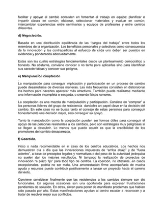 facilitar y apoyar el cambio consisten en fomentar el trabajo en equipo: planificar e
impartir clases en común; elaborar, seleccionar materiales y evaluar en común;
intercambiar experiencias entre seminarios y equipos de profesores y entre centros
diferentes.

d) Negociación.

Basada en una distribución equilibrada de las “cargas del trabajo” entre todos los
miembros de la organización. Los beneficios personales y colectivos como consecuencia
de la innovación y las contrapartidas al esfuerzo de cada uno deben ser puestos en
evidencia y ponderados adecuadamente.

Estas son las cuatro estrategias fundamentales desde un planteamiento democrático y
honesto. No obstante, conviene conocer o no tanto para aplicarlas sino para identificar
sus características y conocer sus peligros.

e) Manipulación cooptación
.
La manipulación para conseguir implicación y participación en un proceso de cambio
puede desarrollarse de diversas maneras. Las más frecuentes consisten en distorsionar
los hechos para hacerlos aparecer más atractivos. También puede realizarse mediante
una información incompleta o sesgada, o creando falsos rumores.

La cooptación es una mezcla de manipulación y participación. Consiste en “comprar” a
las personas líderes del grupo de resistencia dandoles un papel clave en la decisión del
cambio. En este caso no se busca tanto el consejo de estas personas para conseguir
honestamente una decisión mejor, sino conseguir su apoyo.

Tanto la manipulación como la cooptación pueden ser formas útiles para conseguir el
apoyo de las personas resistentes a los cambios, pero son estrategias muy peligrosas si
se llegan a descubrir. Lo menos que puede ocurrir es que la credibilidad de los
promotores del cambio desaparezca.

f) Coerción.

Poco o nada recomendable en el caso de los centros educativos. Los hechos nos
demuestran día a día que las innovaciones impuestas de “arriba abajo” y de “fuera
adentro”, a base de preceptos legales y normativos o del peso de la autoridad jerárquica
no suelen dar los mejores resultados. Ni tampoco la realización de proyectos de
innovación “a plazo fijo” para todo tipo de centros. La coerción, no obstante, en casos
excepcionales, podría no ser mala. Una amonestación firme acompañada de mucha
ayuda y recursos puede contribuir positivamente a lanzar un proyecto hacia el camino
del éxito.

Conviene considerar finalmente que las resistencias a los cambios siempre son dis
funcionales. En algunas ocasiones son una oportunida para expresar frustraciones
pendientes de solución. En otras, sirven para poner de manifiesto problemas que habían
sido pasado por alto. Estas manifestaciones ayudan al centro escolar a reconocer y a
tratar de resolver mejor sus conflictos.
 