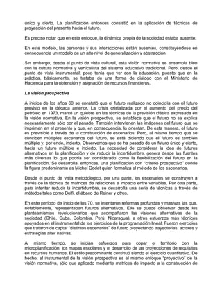 único y cierto. La planificación entonces consistió en la aplicación de técnicas de
proyección del presente hacia el futuro.

Es preciso notar que en este enfoque, la dinámica propia de la sociedad estaba ausente.

En este modelo, las personas y sus interacciones están ausentes, constituyéndose en
consecuencia un modelo de un alto nivel de generalización y abstracción.

Sin embargo, desde el punto de vista cultural, esta visión normativa se ensambla bien
con la cultura normativa y verticalista del sistema educativo tradicional. Pero, desde el
punto de vista instrumental, poco tenía que ver con la educación, puesto que en la
práctica, básicamente, se trataba de una forma de diálogo con el Ministerio de
Hacienda para la obtención y asignación de recursos financieros.

La visión prospectiva

A inicios de los años 60 se constató que el futuro realizado no coincidía con el futuro
previsto en la década anterior. La crisis cristalizada por el aumento del precio del
petróleo en 1973, marcó un quiebre en las técnicas de la previsión clásica expresada en
la visión normativa. En la visión prospectiva, se establece que el futuro no se explica
necesariamente sólo por el pasado. También intervienen las imágenes del futuro que se
imprimen en el presente y que, en consecuencia, lo orientan. De esta manera, el futuro
es previsible a través de la construcción de escenarios. Pero, al mismo tiempo que se
conciben múltiples escenarios del futuro, se está diciendo que el futuro es también
múltiple y, por ende, incierto. Observemos que se ha pasado de un futuro único y cierto,
hacía un futuro múltiple e incierto. La necesidad de considerar la idea de futuros
alternativos en la planificación y de reducir la incertidumbre, genera desde las fuentes
más diversas lo que podría ser considerado como la flexibilización del futuro en la
planificación. Se desarrolla, entonces, una planificación con “criterio prospectivo” donde
la figura predominante es Michel Godet quien formaliza el método de los escenarios.

Desde el punto de vista metodológico, por una parte, los escenarios se construyen a
través de la técnica de matrices de relaciones e impacto entre variables. Por otra parte,
para intentar reducir la incertidumbre, se desarrolla una serie de técnicas a través de
métodos tales como Delfi, el ábaco de Reiner y otros.

En este período de inicio de los 70, se intentaron reformas profundas y masivas las que,
notablemente, representaban futuros alternativos. Ello se puede observar desde los
planteamientos revolucionarios que acompañaron las visiones alternativas de la
sociedad (Chile, Cuba, Colombia, Perú, Nicaragua), a otros esfuerzos más técnicos
apoyados en el instrumental de los ejercicios de la programación lineal. Fueron ejercicios
que trataron de captar “distintos escenarios” de futuro proyectando trayectorias, actores y
estrategias alter nativas.

Al mismo tiempo, se inician esfuerzos para copar el territorio con la
microplanificación, los mapas escolares y el desarrollo de las proyecciones de requisitos
en recursos humanos. El estilo predominante continuó siendo el ejercicio cuantitativo. De
hecho, el instrumental de la visión prospectiva es el mismo enfoque “proyectivo” de la
visión normativa, sólo que aplicado mediante matrices de impacto a la construcción de
 