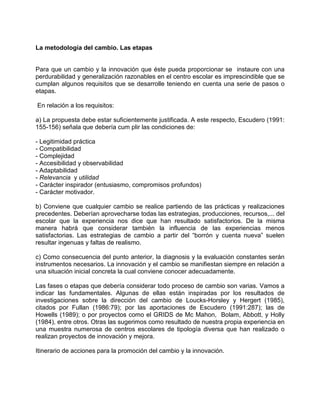 La metodología del cambio. Las etapas


Para que un cambio y la innovación que éste pueda proporcionar se instaure con una
perdurabilidad y generalización razonables en el centro escolar es imprescindible que se
cumplan algunos requisitos que se desarrolle teniendo en cuenta una serie de pasos o
etapas.

En relación a los requisitos:

a) La propuesta debe estar suficientemente justificada. A este respecto, Escudero (1991:
155-156) señala que debería cum plir las condiciones de:

- Legitimidad práctica
- Compatibilidad
- Complejidad
- Accesibilidad y observabilidad
- Adaptabilidad
- Relevancia y utilidad
- Carácter inspirador (entusiasmo, compromisos profundos)
- Carácter motivador.

b) Conviene que cualquier cambio se realice partiendo de las prácticas y realizaciones
precedentes. Deberían aprovecharse todas las estrategias, producciones, recursos,... del
escolar que la experiencia nos dice que han resultado satisfactorios. De la misma
manera habrá que considerar también la influencia de las experiencias menos
satisfactorias. Las estrategias de cambio a partir del “borrón y cuenta nueva” suelen
resultar ingenuas y faltas de realismo.

c) Como consecuencia del punto anterior, la diagnosis y la evaluación constantes serán
instrumentos necesarios. La innovación y el cambio se manifiestan siempre en relación a
una situación inicial concreta la cual conviene conocer adecuadamente.

Las fases o etapas que debería considerar todo proceso de cambio son varias. Vamos a
indicar las fundamentales. Algunas de ellas están inspiradas por los resultados de
investigaciones sobre la dirección del cambio de Loucks-Horsley y Hergert (1985),
citados por Fullan (1986:79); por las aportaciones de Escudero (1991:287); las de
Howells (1989); o por proyectos como el GRIDS de Mc Mahon, Bolam, Abbott, y Holly
(1984), entre otros. Otras las sugerimos como resultado de nuestra propia experiencia en
una muestra numerosa de centros escolares de tipología diversa que han realizado o
realizan proyectos de innovación y mejora.

Itinerario de acciones para la promoción del cambio y la innovación.
 