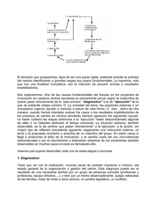 El itinerario que proponemos, lejos de ser una pauta rígida, pretende orientar la práctica
del cambio identificando a grandes rasgos sus pasos fundamentales. Lo hacemos, más
que con una finalidad nomotética, con la intención de prevenir errores o resultados
insatisfactorios.

Nos explicaremos. Una de las causas fundamentales del fracaso en los proyectos de
innovación en nuestros centros escolares es preciamente actuar según la costumbre de
querer pasar directamente de la fase primera: “diagnostica” a la de “ejecución” de lo
que se pretende (etapa número 7). La novedad del tema, las presiones externas o un
entusiasmo ingenuo ayudan a menudo a actuar de esta forma, O bien , dicho de otra
manera, cuando hemos intentado evaluar los casos o los resultados insatisfactorios de
los procesos de cambio en centros escolares siempre aparecen las siguientes causas:
no haber cubierto las etapas anteriores a la “ejecución” haber desconsiderado algunas
de ellas o no haberles dedicado el tiempo suficiente. La situación extrema, también
observable, es la de centros que pasan directamente” a la ejecución, a la acción, sin
ningún tipo de reflexión precedente siguiendo ciegamente una instrucción externa, un
lema o la propuesta ocurrente y atractiva de un miembro del grupo. En estos casos si
llega a producirse el éxito de la innovación, y el cambio suele ser por circunstancias
sobrenaturales o por el voluntarismo y dedicación extremos de los enseñantes también
observables en muchos casos el costo es demasiado alto.

Veamos qué supone desarrollar cada una de estas etapas o acciones.

1. Diagnosticar

Tiene que ver con la evaluación, muchas veces de carácter impreciso e intuitivo, del
estado general de la organización y gestión del centro. Esta diagnosis puede ser el
resultado de una necesidad sentida por un grupo de personas concreto (profesores y
profesoras, equipo directivo,...), o bien por un hecho desencadenante: quejas reiteradas
de las familias, tratar de imitar a otros centros, un cambio legislativo, un conflicto.
 