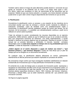 También cabría valorar el riesgo de cada alternativa posible desde la convicción de que
jamás se innovará si se pretende que el costo y el riesgo sean igual a cero.
Por último, habrá que considerar el valor de oportunidad de las soluciones que se
proponen. Sabido es que una misma solución o, si quiere, una misma decisión concreta
puede tener un gran valor o tener ninguno dependiendo del momento en que se tome.


6. Planificación

Concebimos la planificación como un proceso y una creación de los miembros de la
comunidad escolar que trata de anticipar y orientar acción mediante la reflexión y
evaluación constantes. Lejos de tenderla como una predeterminación rígida y
mecanicista, la planificación permite establecer pautas de control (del tiempo, de los
recursos, de los procesos,...) y posibilita una retroalimentación continua a partir de la
reflexión en común sobre la práctica.

Tratar de anticipar la acción considerando los recursos disponibles es un ejercicio
prospectivo, falible siempre, sabido es que lo habitual es que no se cumpla lo previsto,
pero que proporciona economía de esfuerzos, una cierta sistematización, y ayuda
también a clarificar los propios objetivos que se pretenden. Planificar la acción, no tiene
porqué ser un proceso laborioso y sofisticado. A menudo, recordar                 prncipios
elementales como “a cada tarea asignale un tiempo sino es my probabable que no /a
realices”, o tratar de responder a cuestiones como:

¿Habrá alguien en el centro dispuesto o capaz de realizar esa tarea? o “qué
haremos primero y qué haremos después?. Puede ser más eficaz que un plan de
trabajo que se ha recogido en un documento formalmente.

En cualquier caso, la planificación debería efectuarse en común, participando
abiertamente en ella las personas que estarán implicadas en procesos de cambio.

No conocemos ningún centro que haya conseguido resultados satisfactorios en relación
al desarrollo de innovaciones que no haya planificado mínimamente su trabajo.

El contenido de un plan de trabajo para un proyecto de innovación puede expresarse y
recogerse en instrumentos sencillos como el que proponemos en el siguiente cuadro. La
utilización de instrumentos de este tipo permite, a la vez, analizar conluntamente los
diversos planes específicos (Antúnez y Gairín, 1991; Antúnez, del Carmen, Imbemon,
Parcerisas y Zabala,1992), que se están diseñando, además del que pretende cada
innovación concreta.

Ver figura en pagina siguente
 