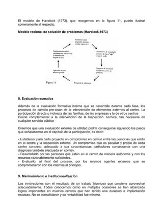 El modelo de Havelock (1973), que recogemos en la figura 11, puede ilustrar
someramente al respecto.

Modelo racional de solución de problemas (Havelock,1973)




8. Evaluación sumativa

Además de la evaluación formativa interna que se desarrolle durante cada fase, los
procesos de cambio pre-cisan de la intervención de elementos externos al centro. La
participación directa o indirecta de Ias familias, de las empresas y la de otros centros
Puede complementar a la intervención de la Inspección Técnica, tan necesaria en
cualquier servicio público

Creemos que una evaluación externa de utilidad podría conseguirse siguiendo los pasos
que señalábamos en el capítulo de la participación, es decir:

- Establecer para cada proyecto un compromiso en común entre las personas que están
en el centro y la Inspección externa. Un compromiso que es peculiar y propio de cada
centro concreto, adecuado a sus circunstancias particulares consecuente con una
diagnosis también efectuada en común.
- Desarrollarlo por las personas que están en el centro de manera autónoma y con los
recursos razonablemente suficientes.
- Evaluarlo, al final del proceso, por los mismos agentes externos que se
comprometieron con los internos al principio.


9. Mantenimiento e institucionalización

Las innovaciones son el resultado de un trabajo laborioso que conviene aprovechar
adecuadamente. Todos conocemos como en múltiples ocasiones se han alcanzado
logros importantes en muchos centros que han tenido una duración e implantación
escasas. No se consolidaron y su rentabilidad fue mínima.
 