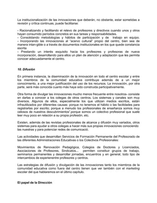 La institucionalización de las innovaciones que deberán, no obstante, estar sometidas a
revisión y crítica continuas, puede facilitarse:

- Racionalizando y facilitando el relevo de profesores y directivos cuando unos y otros
hayan consumido períodos concretos en sus tareas y responsabilidades.
- Consolidando metodologías y hábitos de participación y de trabajo en equipo.
- Incorporando las innovaciones al “acervo cultural” propio del centro, bien sea de
manera intan-gible o a través de documentos institucionales en los que quede constancia
escrita
- Prestando un interés esquisito hacia los profesores y profesoras de nueva
incorporación, desarrollando para ellos un plan de atención y adaptación que les permita
conocer adecuadamente el centro.


10. Difusión

En primera instancia, la diseminación de la innovación en todo el centro escolar y entre
los miembros de la comunidad educativa contribuye además de a un mejor
conocimiento, a una mejor justificación del uso de los recursos. La innovación, por otra
parte, será más conocida cuanto más haya sido construida participativamente.

Otra forma de divulgar las innovaciones mucho menos frecuente entre nosotros- consiste
en darlas a conocer a los colegas de otros centros. Los sistemas y canales son muy
diversos. Algunos de ellos, especialmente los que utilizan medios escritos, están
infrautilizados por diferentes causas: porque no tenemos el hábito o las facilidades para
registrarlas por escrito; porque a menudo los profesionales de enseñanza somos muy
celosos de nuestros descubrimientos”,porque somos un colectivo profesional que suele
leer muy poco en relación a su propia profesión, etc.

Existen, además de las revistas profesionales de alcance y difusión muy variados, otros
sistemas para ayudar a otros colegas a hacer más sus propias innovaciones conociendo
las nuestras y para potenciar redes de comunicació.

Las actividades que desarrollan Servicios de Formación Permanente del Profesorado de
las diferentes Administraciones Educativas o los Colectivos Profesionales:

Movimientos de Renovación Pedagógica, Colegios de Doctores y Licenciados,
Asociaciones de Profesores, Sindicatos... permiten constituir grupos de trabajo,
seminarios permanentes y desarrollar jornadas, encuentros y en general, todo tipo de
intercambios de experienentre profesores y centros.

Las estrategias de difusión y divulgación de las innovaciones tanto los miembros de la
comunidad educativa como fuera del centro tienen que ver también con el marketing
escolar del que hablaremos en el último capítulo.


El papel de la Dirección
 
