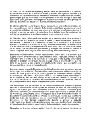 La promoción del cambio corresponde y afecta a todas las personas de la comunidad
educativa involucradas en la educación escolar y también a las agencias centrales que
administran los sistemas educativos. Ahora bien, en el caso de cada centro en concreto,
parece lógico que los enseñantes sean las personas en las que recaiga el peso más
significativo y que, por tanto, intervengan con mayor frecuencia en las tareas propias del
cambio y desarrollen las actuaciones cualitativamente más relevantes.

Si, además, el centro escolar dispone de una estructura con una cierta diferenciación en
las responsabilidades y en la ejecución de las tareas parece lógico que asuman un papel
primordial las unidades o personas que poseen una autoridad formal superior (teórica o
práctica) y que por su status y la naturaleza de su trabajo tienen la oportunidad de
disfrutar de una visión general más completa de lo que ocurre en el centro.

La Dirección, pues, (unipersonal o en equipo) es el elemento clave para promover o
impedir cambios en los centros escolares. Al menos por esas dos razones. La primera,
simplemente por el lugar que ocupan esas personas en la organización, y por el nivel
jerárquico y autoridad que se asocian al cargo, al menos formalmente. La segunda tiene
que ver con el hecho de que las personas que están en la Dirección, dada la naturaleza
de su trabajo, son las personas que conocen y manejan más información relativa al
centro y disponen de un mayor número de contactos y relaciones internas y externas.

Esta última circunstancia tiene también inconvenientes. Uno de ellos es el problema que
supone el relevo en la Dirección que comentabamos antes. Habituada amanejar mucha
información oral y escrita a no registrarla, a su vez, por escrito, cuando una persona
abandon la Dirección escolar suele llevarse consigo a “toda la organización ya que “la
tiene en su cabeza” y este órgano irremediablemente tendrá que acompañar a la
persona cuando se vaya a su nueva ubicación

Las personas que ocupan la Dirección son también elementos clave porque son quienes
tienen mayor oportunidad de influir favorable o desfavorablemente en la conducta de los
demás. Sin negar la importancia del protagonismo de las otras personas que colaboran
en el el cambio (Torrington y Weightman, 1989:91) y considerando que su contribución
es imprescindible, ésta no será efectiva si no existe una aceptación, promoción y
advocación del cambio por parte de quien tienen el poder formal, incluso en los casos en
los que el poder efectivo lo tengan otras personas lideres informales.

Las innovaciones que se instauran en los centros raramente son posibles si quienes
están en la Dirección les dan la espalda. No tenemos los datos de una investigación
rigurosa en nuestro país para demostrarlo aunque sí evidencias suficientes para
defenderlo. No bstante, en otros contextos sí que existen estudios que lo ratifican. En los
de Weindling y Earley (1987), en una investigación de la NFER National Foundation for
Educational Research in England and Wales), por ejemplo, se constata que en el Reino
Unido casi todas las innovaciones que se desarrollaron fueron propuestas por las
Direcciones de los Centros, especialmente durante el primero y segundo
io de trabajo de los directivos. Sorprendentemente muy pocos cambios fueron originados
en las aulas por los profesores o por iniciativa de las autoridades locales de educación.

El papel de los directivos en la promoción y dirección del cambio es tema de estudio de
 