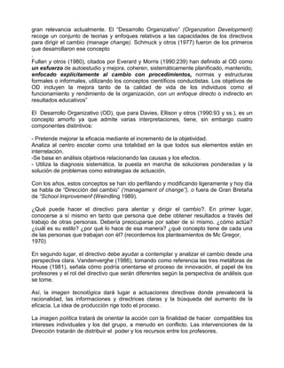 gran relevancia actualmente. El “Desarrollo Organizativo” (Organzation Development)
recoge un conjunto de teorias y enfoques relativos a las capacidades de los directivos
para dirigir el cambio (manage change). Schmuck y otros (1977) fueron de los primeros
que desarrollaron ese concepto
.
Fullan y otros (1980), citados por Everard y Morris (1990:239) han definido al OD como
un esfuerzo de autoestudio y mejora, coheren, sistemáticamente planificado, mantenido,
enfocado explícitamente al cambio con procedimientos, normas y estructuras
formales o informales, utilizando los conceptos científicos conductistas. Los objetivos de
OD incluyen la mejora tanto de la calidad de vida de los individuos como el
funcionamiento y rendimiento de la organización, con un enfoque directo o indirecto en
resultados educativos”

El Desarrollo Organizativo (OD), que para Davies, Ellison y otros (1990:93 y ss.), es un
concepto amorfo ya que admite varias interpretaciones, tiene, sin embargo cuatro
componentes distintivos:

- Pretende mejorar la eficacia mediante el incremento de la objetividad.
Analiza al centro escolar como una totalidad en la que todos sus elementos están en
interrelación.
-Se basa en análisis objetivos relacionando las causas y los efectos.
- Utiliza la diagnosis sistemática, la puesta en marcha de soluciones ponderadas y la
solución de problemas como estrategias de actuación.

Con los años, estos conceptos se han ido perfilando y modificando ligeramente y hoy día
se habla de “Dirección del cambio” (‘managament of change”), o fuera de Gran Bretaña
de “School lmprovemenf (Weindling 1989).

¿Qué puede hacer el directivo para alentar y dirigir el cambio?. En primer lugar,
conocerse a sí mismo en tanto que persona que debe obtener resultados a través del
trabajo de otras personas. Debería preocuparse por saber de sí mismo. ¿cómo actúa?
¿cuál es su estilo? ¿por qué lo hace de esa manera? ¿qué concepto tiene de cada una
de las personas que trabajan con él? (recordemos los planteamientos de Mc Gregor,
1970)

En segundo lugar, el directivo debe ayudar a contemplar y analizar el cambio desde una
perspectiva clara. Vandenverghe (1986), tomando como referencia las tres metáforas de
House (1981), señala cómo podría orientarse el proceso de innovación, el papel de los
profesores y el rol del directivo que serán diferentes según la perspectiva de análisis que
se tome.

Así, la imagen tecnológica dará lugar a actuaciones directivas donde prevalecerá la
racionalidad, las informaciones y directrices claras y la búsqueda del aumento de la
eficacia. La idea de producción rige todo el proceso.

La imagen política tratará de orientar la acción con la finalidad de hacer compatibles los
intereses individuales y los del grupo, a menudo en conflicto. Las intervenciones de la
Dirección tratarán de distribuir el poder y los recursos entre los profesores.
 