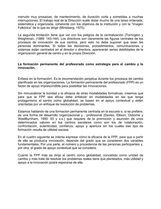 menudo muy prosaicas, de mantenimiento, de duración corta y sometidas a muchas
interrupciones. El trabajo real de la Dirección suele distar mucho de una tarea ordenada,
sistemática y organizada, coherente con los objetivos de la institución y con la “Imagen
Folkórica” de lo que es dirigir (Mintzberg, 1975).

La segunda limitación tiene que ver con los peligros de la centralización (Torrington y
Weightman, (1989: 143-144). Los directivos son claramente las figuras centrales de los
procesos de innovación de sus centros, pero esto no debe suponer que sean las
personas dominantes. Si todas las decisiones, procedimientos, comunicaciones y
sistemas están centrados en el director o directora, aparecerán serias debilidades de la
organización general de centro y en la propia Dirección.


La formación permanente del profesorado como estrategia para el cambio y la
innovación.


Énfasis en la formación!. Es la recomendación perpetua durante los procesos de cambio
planificado en las organizaciones. La formación permanente del profesorado (FPP) es un
factor de apoyo imprescindible para posibilitar las innovaciones.

Sin minusvalorar la bondad y la eficacia de otras modalidades formativas, creemos que
para que la FPP sea eficaz debe enfatizar en modalidades en las que tenga
protagonismo el centro como globalidad, se basen en el apoyo contextual y estén
orientadas por un enfoque de resolución de problemas.

Estamos hablando de una formación permanente centrada en la escuela o, si se prefiere,
de una forma de desarrollo organizacional y , profesional (Davies, Ellison, Osborne y
WestBurnham, 1990: 93 y s.s.) que requiere de la promoción y asunción de unos
determinados valores en los centros escolares como son los de colaboración,
confrontación, autenticidad, confianza, apoyo y apertura sin los cuales ese tipo de
formación resulta de utilidad escasa.

En el cuadro siguiente se intenta expresar cómo la eficacia de la FPP, para que a partir
de ella se produzca innovación, depende del grado que se consideren dos variables
fundamentales. Por una parte, el número y procedencia de las personas participantes y,
por otra, el grado de apoyo contextual que se considere.

Cuanto la FPP más se dirija al centro como globalidad, concebido como unidad de
cambio y más trate de resolver los problemas reales tiene que planteados, más utilidad y
apoyo a la innovación podrá esperarse de ella.
 