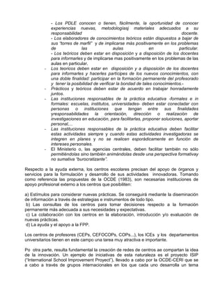 - Los PDLE conocen o tienen, fácilmente, la oportunidad de conocer
             experiencias nuevas, metodologíasj materiales adecuados a su
             responsabilidad                                                      docente.
             - Los elaboradores de conocimientos teóricos están dispuestos a bajar de
             sus “torres de marfil” y de implicarse más positivamente en los problemas
             de              las               aulas              en            particular.
             - Los teóricos deben estar en disposición y a disposición de los docentes
             para informarles y de implicarse mas positivamente en los problemas de las
             aulas en particular.
         -   Los teoricos deben estar en disposición y a disposición de los docentes
             para informarles y hacerles partícipes de los nuevos conocimientos, con
             una doble finalidad: participar en la formación permanente del profesorado
             y tener la posibilidad de verificar la bondad de tales conocimientos.-
         -   Prácticos y teóricos deben estar de acuerdo en trabajar honradamente
             juntos.
         -   Las instituciones responsables de la práctica educativa -formales e in
             formales: escuelas, institutos, universidades- deben estar conectadar con
             personas o instituciones que tengan entre sus finalidades
             yresponsabilidades la orientación, dirección o realización de
             investigaciones en educación, para facilitarlas, proponer soluciones, aportar
             personal,...
         -   Las instituciones responsables de la práctica educativa deben facilitar
             estas actividades siempre y cuando estas actividades investigadoras se
             integren en planes y no se realicen esporádicamente en función de
             intereses personales.
         -   El Ministerio o, las agencias centrales, deben facilitar también no sólo
             permitiéndolas sino también animándolas desde una perspectiva formativay
             no sumativa “burocratizante”.

Respecto a la ayuda externa, los centros escolares precisan del apoyo de órganos y
servicios para la formulación y desarrollo de sus actividades innovadoras. Tomando
como referencia las propuestas de la OCDE (1983), son necesarias instituciones de
apoyo profesional externo a los centros que posibiliten:

a) Estímulos para considerar nuevas prácticas. Se conseguirá mediante la diseminación
de información a través de estrategias e instrumentos de todo tipo.
 b) Las consultas de los centros para tomar decisiones respecto a la formación
permanente más adecuada a sus necesidades y expectativas.
 c) La colaboración con los centros en la elaboración, introducción y/o evaluación de
nuevas prácticas.
 d) La ayuda y el apoyo a la FPP.

Los centros de profesores (CEPs, CEFOCOPs, COPs...), los ICEs y los departamentos
universitarios tienen en este campo una tarea muy atractiva e importante.

Po otra parte, resulta fundamental la creación de redes de centros ae compartan la idea
de la innovación. Un ejemplo de iniciativas de esta naturaleza es el proyecto ISIP
(“International School Improvement Proyect”), llevado a cabo por la OCDE-CERI que se
a cabo a través de grupos internacionales en los que cada uno desarrolla un tema
 
