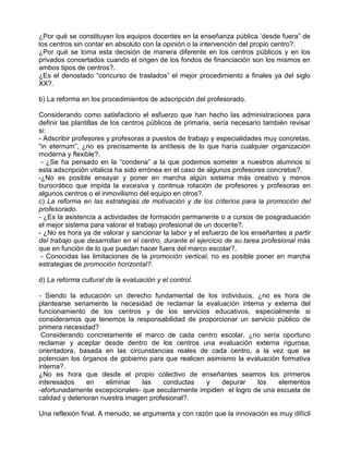 ¿Por qué se constituyen los equipos docentes en la enseñanza pública ‘desde fuera” de
los centros sin contar en absoluto con la opinión o la intervención del propio centro?.
¿Por qué se toma esta decisión de manera diferente en los centros públicos y en los
privados concertados cuando el origen de los fondos de financiación son los mismos en
ambos tipos de centros?.
¿Es el denostado “concurso de traslados” el mejor procedimiento a finales ya del siglo
XX?.

b) La reforma en los procedimientos de adscripción del profesorado.

Considerando como satisfactorio el esfuerzo que han hecho las administraciones para
definir las plantillas de los centros públicos de primaria, sería necesario también revisar
si:
- Adscribir profesores y profesoras a puestos de trabajo y especialidades muy concretas,
“in eternum”, ¿no es precisamente la antítesis de lo que haría cualquier organización
moderna y flexible?.
 - ¿Se ha pensado en la “condena” a la que podemos someter a nuestros alumnos si
esta adscripción vitalicia ha sido errónea en el caso de algunos profesores concretos?.
-¿No es posible ensayar y poner en marcha algún sistema más creativo y menos
burocrático que impida la excesiva y continua rotación de profesores y profesoras en
algunos centros o el inmovilismo del equipo en otros?.
c) La reforma en las estrategias de motivación y de los criterios para la promoción del
profesorado.
- ¿Es la asistencia a actividades de formación permanente o a cursos de posgraduación
el mejor sistema para valorar el trabajo profesional de un docente?.
- ¿No es hora ya de valorar y sancionar la labor y el esfuerzo de los enseñantes a partir
del trabajo que desarrollan en el centro, durante el ejercicio de su tarea profesional más
que en función de lo que puedan hacer fuera del marco escolar?.
 - Conocidas las limitaciones de la promoción vertical, no es posible poner en marcha
estrategias de promoción horizontal?.

d) La reforma cultural de la evaluación y el control.

- Siendo la educación un derecho fundamental de los individuos, ¿no es hora de
plantearse seriamente la necesidad de reclamar la evaluación interna y externa del
funcionamiento de los centros y de los servicios educativos, especialmente si
consideramos que tenemos la responsabilidad de proporcionar un servicio público de
primera necesidad?
 Considerando concretamente el marco de cada centro escolar, ¿no sería oportuno
reclamar y aceptar desde dentro de los centros una evaluación externa rigurosa,
orientadora, basada en las circunstancias reales de cada centro, a la vez que se
potencian los órganos de gobierno para que realicen asimismo la evaluación formativa
interna?.
¿No es hora que desde el propio colectivo de enseñantes seamos los primeros
interesados     en    eliminar    las   conductas   y   depurar    los    elementos
-afortunadamente excepcionales- que secularmente impiden el logro de una escuela de
calidad y deterioran nuestra imagen profesional?.

Una reflexión final. A menudo, se argumenta y con razón que la innovación es muy difícil
 
