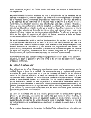tema situacional, sugerido por Carlos Matus, o dicho de otra manera, el de la viabilidad
de las políticas.

El planteamiento situacional reconoce no sólo el antagonismo de los intereses de los
actores en la sociedad, sino que además del tema de la viabilidad política se plantea el
de la viabilidad técnica, económica, organizativa e institucional. Se preocupa del análisis
y del abordaje de los problemas en el trayecto hacia el objetivo o el futuro deseado.
Para Matus, una situación es donde está situado algo. Ese algo es el actor y la acción.
Acción y situación conforman un sistema complejo con el actor. La realidad adquiere el
carácter de Situación en relación al actor y a la acción de éste. Una realidad, es al mismo
tiempo muchas situaciones, dependiendo ello, de cómo está situado el actor y cuál es su
situación. En una realidad se plantean muchas viabilidades. Por ello, en el período de
inicio de los años 90 predomina el criterio de buscar acuerdos y tratar de lograr
consensos sociales como criterio principal de gestión.

En términos operativos, se inicia un triple desplazamiento. La escasez de recursos hace
de la planificación, por una parte, un ejercicio a- de técnica presupuestaría; por otra, una
preocupación de conducción política del proceso, en el sentido de asegurar la gestión del
sistema mediante la concertación; y una tercera, una fragmentación del proceso de
planificación y de la gestión en acciones que ocurren de en diversos lugares del sistema
(p. ejem. los proyectos), quebrándose de el proceso integrador de la planificación y
multiplicándose, en consecuencia los lugares y las entidades planificadoras

Instrumentalmente, esto se representa por flujogramas diseñados como redes sistémico-
causales, es decir, la gestión se presenta como la del proceso de resolución de nudos
críticos de problemas.

La visión de la calidad total

Con el inicio de los años 90 aparece una situación nueva con la preocupación por la
calidad. Surge el tema de la calidad y la preocupación por el resultado del proceso
educativo. Es decir, un proceso en el cual se reconoce el derecho de los diversos
usuarios del sistema educativo, a exigir un servicio de calidad de acuerdo a sus
necesidades. Como parte de los mecanismos de gestión aparece la necesidad de hacer
visible el resultado del proceso educativo para que los usuarios puedan ver y emitir
juicios acerca de la calidad. Por ello, se generaliza el desarrollo de sistemas de medición
y evaluación de la calidad de la educación. Pero la preocupación por los resultados y, en
general, por la percepción de un bajo resultado, lleva a analizar y examinar los procesos
y los factores -y combinación de factores- que en ellos intervienen para orientar las
políticas educativas en consecuencia.

La visión de la calidad total es a la vez una preocupación por el resultado y por los
procesos. Sin embargo, aún cuando se valora más que nunca el tema educativo, el
contenido o significado de calida en educación queda, en cierta manera, supuesto o
suspendido. La emergencia del juicio del usuario hacia el resultado, hace que la mira da
se vuelva rápidamente hacia los procesos que llevan al producto o servicio que se presta
al usuario.

En la práctica, la perspectiva de gestión de Calidad Total en los sistemas educativos se
 