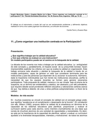 Angelo Menéndez, Estela y Angeles Medina de la Mesa. “Cómo organizar una institución centrada en la
participación?” En: “Revista Novedades Educativas.” No. 98. Buenos Aires, Argentina. 1999, pp. 74- 84




El diálogo es el instrumento a través del cual se van esclareciendo problemas y definiendo objetivos
realistas en torno a los cuales çrganizan los esfuerzos y se articulan las acciones.

                                                                          Cecilia Fierro y Susana Rojo




11. ¿Como organizar una institución centrada en la Participación?



Presentación.

¿ Que significa trabajar por la calidad educativa?
¿ Con que criterios se evaluan en una instrucción?
Un modelo participativo puede ser el camino en la búsqueda de la calidad.

La década de los noventa nos insta a trabajar por la calidad educativa. La ambigüedad
de este concepto y, paralelamente, el impacto social de su presumible bondad, hacen
imprescindible explicitar los criterios con que se evalúa la calidad en organización. Este
trabajo enmarca esta situación y plantea la búsqueda de la calidad a través de un
modelo participativo, capaz de generar un valor que consideran terminante para las
instituciones y para las personas que dependen de su accionar: la autonomía. Asimismo,
dada la trayectoria individualista que han tenido las instituciones educativas, perfila la
necesidad de que los equipos docentes se formen para generar escenarios
participativos. Toda propuesta de calidad, merezca o no ser mirada bajo el prisma de la
sospecha, es un término tan emblemático y elastico, tan abstracto y por ello polivalente,
que requiere debate social ponderada reflexión educativa y valoraciones certeras acerca
de que hay detrás-o delante- de unas u otras políticas autoproclamadas v a favor de la
calidad.

Modelos de vida escolar

En muchas ocasiones se vinculó el concepto de calidad con el concepto griego areté,
que significa “excelencia en el cumplimiento o desempeño de la función”. En correlación
con ello, Wilson (1992), propuso definir la calidad de la enseñanza en términos de la
capacidad de los sistemas educativos para planificar, proporcionar y evaluar el
currículum óptimo para cada alumno, como miembro (normalmente) de una clase que
consta de (muchos) alumnos de una variedad de capacidades y necesidades. Es decir,
se opta por la importancia de la capacidad de planificar, aplicar y evaluar un currículum
ajustado a la diversidad decapacidades, intereses y motivaciones de todos los alumnos
 
