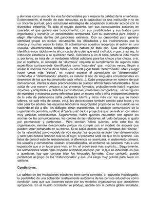 y alumnas como una de las vías fundamentales para mejorar la calidad de la enseñanza.
Evidentemente, el meollo de esta conquista, es la capacidad de una institución y no de
un docente puntual, para estructurar estrategias de adaptación curricular acorde con la
diversidad existente. Es todo el equipo docente, con sus consecuentes acciones en
cascada, el que genera ese conocimiento, con sus posibilidades y sus trabas para
organizarse y construir un conocimiento compartido. Con su autonomía para decidir y
elegir alternativas dentro del panorama existente. Con su creatividad para generar
identidad grupal sin excluir, obviamente, las dificultades y las incoherencias que lo
abarca y muchas veces lo traba. Si actualizamos nuestros recuerdos al entrar en una
escuela, vislumbraremos señales que nos hablan de todo ello. Cual investigadores
identificaremos rápidamente el concepto de orden que está instituido y que, a su vez, la
institución establece a su quehacer diario. Sabremos si en él tiene cabida la vida misma
y, por tanto, se trata de un verdadero hábitat cotidiano para los chicos y las chicas, o si,
por el contrario, el concepto de “alumno/a” requiere el cumplimiento de algunos roles
específicos curiosamente identificados como “naturales” que, müchas veces, llegan a
anular la esencia misma de la niñez (es natural jugar hasta “determinada” edad y luego
hacer cosas más “serias”, es natural esperar el aprendizaje de “determinados”
contenidos a “determinadas” edades, es natural el uso de lenguajes convencionales en
desmedro de los que ha construido cada niño/a...). Cabe preguntarse en nombre de qué
conveniencia, interés o ideas preconcebidas se pueden afirmar tales naturalidades. Si se
actúa de una manera cercana a los primeros formatos, probablemente habrá espacios
movibles y adaptables a distintas circunstancias, materiales compartidos, varias figuras
de maestros y maestras como referencia para un mismo niño o niña independientemente
de la sala de pertenencia (el/la profesor/a tutor/a y otros más con los que se hacen
talleres, se sale más de paseo, etc.), las decoraciones tendrán sentido para todos y no
sólo para los adultos, los espacios tendrán la desprolijidad propia de se ha cuando se va
haciendo el día a día, los diálogos serán espontáneos, el carácter comunicativo de la
organización permitirá justificar el “para qué” de los proyectos que se realicen con ideas
muy variadas contextuadas. Seguramente, habrá quienes recuerden con agrado los
aromas de las comunicaciones, los colores de las relaciones, el ruido del juego, el gusto
por permanecer y pertenecer... Pero también habrá quienes, ante este tipo de
organización, sientan desconcierto porque no cumple con el modelo de escuela que
pueden tener construido en su mente. Si se actúa acorde con los formatos del “disfraz ”
de la naturalidad como modelo de vida escolar, los espacios estarán bien determinados
y cada uno deberá conocer cuál es el suyo; el problema será del que no lo aprende. Las
listas de control estarán reelaboradas, la diferencia se acentuará, el aislamiento primará,
los saludos y comentarios estarán preestablecidos, el ambiente se parecerá más a una
exposición que a un lugar para vivir, en fin, el orden será más explícito... Seguramente,
las sensaciones serán otras respecto al modelo anterior, por lo que es indudable es que
a quedarse, hay que conocer bien los lenguajes formales. Caso contrario, puede
pertenecer al grupo de los “disfuncionales” y esa una carga muy grande para llevar en
solitario.

Condiciones.

La calidad de las instituciones escolares tiene como correlato, o supuesto insoslayable,
la posibilidad de una actuación relativamente autónoma de los centros educativos como
condición para que sus docentes opten por los modelos organizativos que consideren
apropiados. En el mundo occidental se produjo, acorde con la politica global instalada,
 