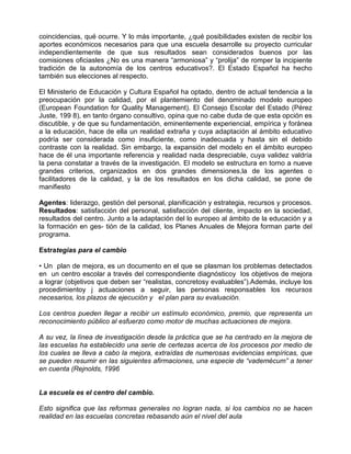 coincidencias, qué ocurre. Y lo más importante, ¿qué posibilidades existen de recibir los
aportes económicos necesarios para que una escuela desarrolle su proyecto curricular
independientemente de que sus resultados sean considerados buenos por las
comisiones oficiasles ¿No es una manera “armoniosa” y “prolija” de romper la incipiente
tradición de la autonomía de los centros educativos?. El Estado Español ha hecho
también sus elecciones al respecto.

El Ministerio de Educación y Cultura Español ha optado, dentro de actual tendencia a la
preocupación por la calidad, por el plantemiento del denominado modelo europeo
(European Foundation for Quality Management). El Consejo Escolar del Estado (Pérez
Juste, 199 8), en tanto órgano consultivo, opina que no cabe duda de que esta opción es
discutible, y de que su fundamentación, eminentemente experiencial, empírica y foránea
a la educación, hace de ella un realidad extraña y cuya adaptación al ámbito educativo
podría ser considerada como insuficiente, como inadecuada y hasta sin el debido
contraste con la realidad. Sin embargo, la expansión del modelo en el ámbito europeo
hace de él una importante referencia y realidad nada despreciable, cuya validez valdría
la pena constatar a través de la investigación. El modelo se estructura en torno a nueve
grandes criterios, organizados en dos grandes dimensiones,la de los agentes o
facilitadores de la calidad, y la de los resultados en los dicha calidad, se pone de
manifiesto

Agentes: liderazgo, gestión del personal, planificación y estrategia, recursos y procesos.
Resultados: satisfacción del personal, satisfacción del cliente, impacto en la sociedad,
resultados del centro. Junto a la adaptación del lo europeo al ámbito de la educación y a
la formación en ges- tión de la calidad, los Planes Anuales de Mejora forman parte del
programa.

Estrategias para el cambio

• Un plan de mejora, es un documento en el que se plasman los problemas detectados
en un centro escolar a través del correspondiente diagnósticoy los objetivos de mejora
a lograr (objetivos que deben ser “realistas, concretosy evaluables”).Además, incluye los
procedimientoy j actuaciones a seguir, las personas responsables los recursos
necesarios, los plazos de ejecución y el plan para su evaluación.

Los centros pueden llegar a recibir un estímulo económico, premio, que representa un
reconocimiento público al esfuerzo como motor de muchas actuaciones de mejora.

A su vez, la línea de investigación desde la práctica que se ha centrado en la mejora de
las escuelas ha establecido una serie de certezas acerca de los procesos por medio de
los cuales se lleva a cabo la mejora, extraídas de numerosas evidencias empíricas, que
se pueden resumir en las siguientes afirmaciones, una especie de “vademécum” a tener
en cuenta (Rejnolds, 1996


La escuela es el centro del cambio.

Esto significa que las reformas generales no logran nada, si los cambios no se hacen
realidad en las escuelas concretas rebasando aún el nivel del aula
 