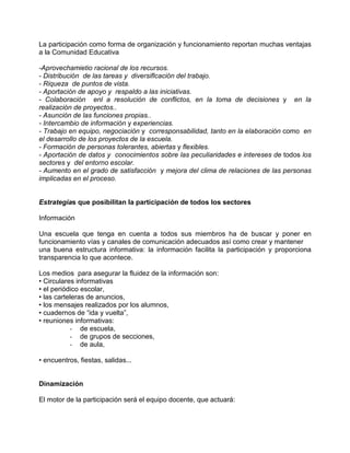 La participación como forma de organización y funcionamiento reportan muchas ventajas
a la Comunidad Educativa

-Aprovechamietio racional de los recursos.
- Distribución de las tareas y diversiflcación del trabajo.
- Riqueza de puntos de vista.
- Aportación de apoyo y respaldo a las iniciativas.
- Colaboración enl a resolución de conflictos, en la toma de decisiones y en la
realización de proyectos..
- Asunción de las funciones propias..
- Intercambio de información y experiencias.
- Trabajo en equipo, negociación y corresponsabilidad, tanto en la elaboración como en
el desarrollo de los proyectos de la escuela.
- Formación de personas tolerantes, abiertas y flexibles.
- Aportación de datos y conocimientos sobre las peculiaridades e intereses de todos los
sectores y del entorno escolar.
- Aumento en el grado de satisfacción y mejora del clima de relaciones de las personas
implicadas en el proceso.


Estrategias que posibilitan la participación de todos los sectores

Información

Una escuela que tenga en cuenta a todos sus miembros ha de buscar y poner en
funcionamiento vías y canales de comunicación adecuados así como crear y mantener
una buena estructura informativa: la información facilita la participación y proporciona
transparencia lo que acontece.

Los medios para asegurar la fluidez de la información son:
• Circulares informativas
• el periódico escolar,
• las carteleras de anuncios,
• los mensajes realizados por los alumnos,
• cuadernos de “ida y vuelta”,
• reuniones informativas:
           - de escuela,
           - de grupos de secciones,
           - de aula,

• encuentros, fiestas, salidas...


Dinamización

El motor de la participación será el equipo docente, que actuará:
 