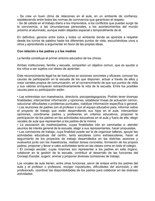 - Se cree un buen clima de relaciones en el aula, en un ambiente de confianza,
estableciendo entre todos las normas de convivencia que garanticen el respeto.
- Se dé cabida en el trabajo diario a los imprevistos, a los conflictos que puedan surgir de
la convivencia, a las circunstancias personales, a los acontecimientos del mundo
próximo al alumnado, aunque estén alejados espacial o temporalmente de él.

En definitiva, generar entre todos y todas un ambiente donde se aprenda a respetar
desde los turnos de palabra hasta los diferentes puntos de vista, escuchándose unos a
otros y aprendiendo a argumentar en favor de las propias ideas.

Con relación a los padres y a las madres

La familia constituye el primer entorno educativo de los chicos.

Ambas instituciones, familia y escuela, comparten un objetivo comun, que es ayudar a
los niños a ser sujetos con deseo de aprender.

Este reconocimiento legal ha de traducirse en acciones concretas y eficaces: conocer los
cauces de participación en la escuela de los que disponen, actuar a través de ellos y
crear canales propios de comunicación, en el convencimiento de que sus puntos de vista
y sus valores enriquecen extraordinariamente la vida de la escuela. Entre los posibles
cauces para su participación están:

• Las entrevistas con maestras/os, director/a, psicopedagogos/as. Podrán tener diversas
finalidades: intercambiar información y opiniones, establecer líneas de actuación común,
solucionar dificultades o problemas puntuales, viabilizar información específica o general.
• Las reuniones de padres con el profesor o con el equipo educativo para: informar sobre
el proyecto de trabajo que están desarrollando sus hijos en el aula, intercambiar
opiniones, coordinarse padres y profesores en criterios educativos, proponer la
participación de los padres en las actividades educativas en el aula y fuera de ella, elegir
vocales de aula que representen a los padres de la misma
• La asociación de madres/padres, cuyas finalidades irán en caminadas a: atender
asuntos de interés general de la escuela, elegir a sus representantes, hacer propuestas.
• Las comisiones de trabajo, cuya finalidad puede ser la de organizar talleres, apoyar las
actividades educativas del centro, tanto escolares como extraescolares, hacer el
seguimiento de los proyectos de trabajo desarrollados en las distintas sesiones y
evaluarlos junto con los maestros/as, realizar tareas concretas, formación de los propios
padres, proponer y llevar a cabo actividades tanto en las clases como en todo el colegio.
• El consejo escolar, cuyas misiones son representar a los padres en este órgano,
colaborar en la gestión de la escuela, contribuir al desarrollo de las funciones del
Consejo Escolar, sugerir, animar y proponer diversas comisiones de trabajo.

Los vocales de aula tienen, entre otras funciones, servir de enlace entre los padres del
aula y el profesor o profesora, recoger inquietudes, dificultades del alumnado y del
profesorado, coordinar las disponibilidades de los padres para colaborar en las diversas
actividades.
 