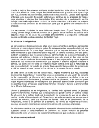 orienta a mejorar los procesos mediante acción tendientes, entre otras, a disminuir la
burocracia, disminuir costos, mayor flexibilidad administrativa y operacional, aprendizaje
con nuo, aumento de productividad, creatividad en los procesos. Calidad Total aparece
entonces como la acción de revisión sistemática y continua de los procesos de trabajo,
para identificar y eliminar los desperdicios. Esto requiere de la participación de los
trabajadores ha el mejoramiento continuo de sus labores como práctica laboral, mejorar
la calidad de los procesos. Es la orientación para que se genere cero defectos en el
proceso.

Los exponentes principales de esta visión son Joseph Juran, Edgard Deming, Phillips
Crosby y Peter Senge. Entre las prácticas de la gestión de los sistemas educativos en la
segunda mitad de los años 90, prevalece principalmente la perspectiva estratégica
clásica combinada con la perspectiva de Calidad Total.

La visión de la reingeniería

La perspectiva de la reingeniería se sitúa en el reconocimiento de contextos cambiantes
dentro de un marco de competencia global. En esta perspectiva se pueden distinguir tres
aspectos de cambio. En primer lugar, se estima que las mejoras no bastan. No sólo se
trata de mejorar lo que existe sino que se requiere un cambio cualitativo. Por otra parte,
también se reconoce que los usuarios tienen, por intermedio de la descentralización, la
apertura del sistema y debido a la importancia que ella ocupa en las vidas de las
personas y de las naciones, los usuarios tienen a la vez mayor poder y mayor exigencia
acerca del tipo y calidad de la educación que esperan. Y el tercer aspecto se refiere al
cambio. Se estima que no sólo se evidencia mayor cambio, sino que la naturaleza de
ese proceso también ha variado. Lo anterior lleva a percibir la necesidad de un rearreglo
social, en sus estructuras, cambio en los valores, en la manera de ver el mundo.

En esta visión se estima que la “calidad total.” implica mejorar lo que hay, buscando
disminuir los desperdicios y mejorar los procesos existentes, en una visión de conjunto
de la organización. A diferencia de lo anterior, la reingeniería se define como una
reconceptualización fundacional y rediseño radical de procesos, si es que se quiere
lograr mejoras dramáticas en desempeño. Sus principios básicos están elaborados por
los escritos de sus principales exponentes Hammer y Champy, durante la primera mitad
de la década de los noventa.

Desde la perspectiva de la reingeniería, la “calidad total” aparece como un proceso
evolutivo incremental, mientras que la reingeniería se percibe como un cambio radical.
En el centro de la calidad total está la resolución de problemas, lo que es, en alguna
medida, similar al tema situacional. Sin embargo, en esta perspectiva se asume que el
proceso es correcto, pero que requiere de ajustes. Pero en el pensamiento de la
reingeniería, debido a los cambios en el contexto, no se trata de mejorar lo que existe,
sino que se requiere reconsiderar radicalmente cómo está concebido el proceso.

Es interesante destacar que reingeniería representa básicamente una actitud mental que
cuestiona radical y constantemente los procesos. La acción humana es percibida
básicamente como un proceso de cuestionamiento racional que conduce a la acción.

La visión comunicacional
 