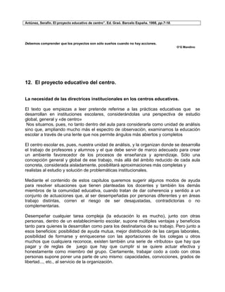 Antúnez, Serafín. El proyecto educativo de centro”. Ed. Graó. Barcelo España. 1998, pp.7-18.




Debemos comprender que los proyectos son sólo sueños cuando no hay acciones.
                                                                                               O’G Mandino




12. El proyecto educativo del centro.


La necesidad de las directrices institucionales en los centros educativos.

El texto que empiezas a leer pretende referirse a las prácticas educativas que se
desarrollan en instituciones escolares, considerándolas una perspectiva de estudio
global, general y «de centro»
 Nos situamos, pues, no tanto dentro del aula para considerarla como unidad de análisis
sino que, ampliando mucho más el espectro de observación, examinamos la educación
escolar a través de una lente que nos permite ángulos más abiertos y completos

El centro escolar es, pues, nuestra unidad de análisis, y la organizan donde se desarrolla
el trabajo de profesores y alumnos y el que debe servir de marco adecuado para crear
un ambiente favorecedor de los procesos de enseñanza y aprendizaje. Sólo una
concepción general y global de ese trabajo, más allá del ámbito reducido de cada aula
concreta, considerada aisladamente, posibilitará aproximaciones más completas y
realistas al estudio y solución de problemáticas institucionales.

Mediante el contenido de estos capitulos queremos sugerir algunos modos de ayuda
para resolver situaciones que tienen planteadas los docentes y también los demás
miembros de la comunidad educativa, cuando tratan de dar coherencia y sentido a un
conjunto de actuaciones que, al ser desempeñadas por personas diferentes y en áreas
trabajo distintas, corren el riesgo de ser desajustadas, contradictorias o no
complementarias.

Desempeñar cualquier tarea compleja (la educación lo es mucho), junto con otras
personas, dentro de un establecimiento escolar, supone múltiples ventajas y beneficios
tanto para quienes la desarrollan como para los destinatarios de su trabajo. Pero junto a
esos beneficios: posibilidad de ayuda mutua, mejor distribución de las cargas laborales,
posibilidad de formarse y enriquecerse con las aportaciones de los colegas u otros
muchos que cualquiera reconoce, existen también una serie de «tributos» que hay que
pagar y de reglas de juego que hay que cumplir si se quiere actuar efectiva y
honestamente como miembro del grupo. Ciertamente, trabajar codo a codo con otras
personas supone poner una parte de uno mismo: capacidades, convicciones, grados de
libertad..., etc., al servicio de la organización.
 