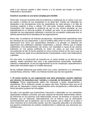 pedir a los alumnos respeto a ellos mismos y a los demás que tengan un espíritu
colaborativo y democrático

Construir acuerdos es una tarea compleja pero factible

Ahora bien, procurar acuerdos entre los profesores y profesoras de un centro y aún con
los padres y madres de sus estudiantes no es tarea fácil. Pueden ser habituales los
desajustes y las discrepancias entre las expectativas de cada persona o la falta de
consenso respecto a fines y valores. Por otra parte, diversos análisis de enfoque
micropolítico han subrayado la evidencia de que en los centros escolares se vive
habitualmente en un clima de conflicto. El conflicto, por tanto, no es necesariamente un
indicador de una organización deficiente o sinónimo de una gestión inadecuada sino un
atributo permanente de la naturaleza de las organizaciones.

Ahora bien, la existencia de diversas percepciones, interpretaciones expectativas entre
los miembros de una organización, o que el conflicto deba verse no como una situación
disfuncional sino como una característica inherente a la escuela; no deberían ser
argumentos que justificasen actitudes conformistas o pasivas. Afirmar que el trabajo
colaborativo o los planteamientos «de centro» son imposibles a causa de las razones
anteriores no nos parece justificado en todos los casos ya que esas mismas
circunstancias se dan de forma parecida en otros muchos centros en los que si que se
hacen intentos por pasar de los planteamientos individualistas a otros más colaborativos
y globales.

Por otra parte, la construcción de acuerdos en un centro escolar no es fácil por que,
además, suelen semejarse bien poco a las organizaciones comerciales, industriales,
militares o eclesiásticas, en las que seguramente no es tan complicado, especialmente si
éstas están articuladas según un modelo estructural.

De las múltiples diferencias que existen entre una y otras, atendiendo a su naturaleza y
características, (Antúnez, 1993), nos interesa recordar aquí las dos siguientes:


1. El centro escolar es una organización que tiene planteados muchos objetivos
por alcanzar, de naturaleza muy i variada y, a menudo, de formulación concreción
ambiguas. Pocas organizaciones deben dar respuesta a tantos requerimientos y
expectativas. De la institución escolar se espera casi todo. Podríamos decir que se le
pide que dé respuestas a tantos requerimientos como concepciones y definiciones del
hecho educativo pudieran ser formuladas.

Se pide a las escuelas que proporcionen instrucción y desarrollen en sus estudiantes
capacidades múltiples y diversas; que sean capaces de transmitir determinados valores,
de interiorizar en sus alumnos unas determinadas normas, de fomentar un conjunto de
actitudes, que se relacionen adecuadamente con el entorno, que se administren
económicamente, que se gobiernen, que se auto evalúen, que e integren en su labor a
otros miembros de la comunidad escolar, que den respuesta adecuada a la diversidad,
que generen prestaciones de carácter complementario y asistencial, que solucionen sus
conflictos que...
 