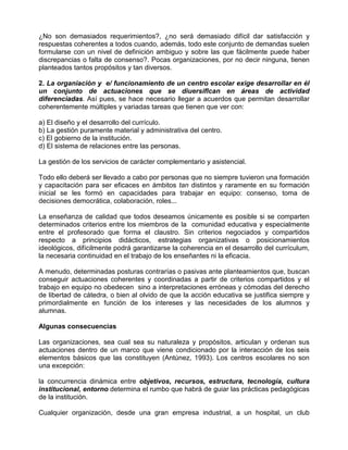 ¿No son demasiados requerimientos?, ¿no será demasiado difícil dar satisfacción y
respuestas coherentes a todos cuando, además, todo este conjunto de demandas suelen
formularse con un nivel de definición ambiguo y sobre las que fácilmente puede haber
discrepancias o falta de consenso?. Pocas organizaciones, por no decir ninguna, tienen
planteados tantos propósitos y tan diversos.

2. La organiación y e/ funcionamiento de un centro escolar exige desarrollar en él
un conjunto de actuaciones que se diuersiflcan en áreas de actividad
diferenciadas. Así pues, se hace necesario llegar a acuerdos que permitan desarrollar
coherentemente múltiples y variadas tareas que tienen que ver con:

a) El diseño y el desarrollo del currículo.
b) La gestión puramente material y administrativa del centro.
c) El gobierno de la institución.
d) El sistema de relaciones entre las personas.

La gestión de los servicios de carácter complementario y asistencial.

Todo ello deberá ser llevado a cabo por personas que no siempre tuvieron una formación
y capacitación para ser eficaces en ámbitos tan distintos y raramente en su formación
inicial se les formó en capacidades para trabajar en equipo: consenso, toma de
decisiones democrática, colaboración, roles...

La enseñanza de calidad que todos deseamos únicamente es posible si se comparten
determinados criterios entre los miembros de la comunidad educativa y especialmente
entre el profesorado que forma el claustro. Sin criterios negociados y compartidos
respecto a principios didácticos, estrategias organizativas o posicionamientos
ideológicos, difícilmente podrá garantizarse la coherencia en el desarrollo del currículum,
la necesaria continuidad en el trabajo de los enseñantes ni la eficacia.

A menudo, determinadas posturas contrarías o pasivas ante planteamientos que, buscan
conseguir actuaciones coherentes y coordinadas a partir de criterios compartidos y el
trabajo en equipo no obedecen sino a interpretaciones erróneas y cómodas del derecho
de libertad de cátedra, o bien al olvido de que la acción educativa se justifica siempre y
primordialmente en función de los intereses y las necesidades de los alumnos y
alumnas.

Algunas consecuencias

Las organizaciones, sea cual sea su naturaleza y propósitos, articulan y ordenan sus
actuaciones dentro de un marco que viene condicionado por la interacción de los seis
elementos básicos que las constituyen (Antúnez, 1993). Los centros escolares no son
una excepción:

la concurrencia dinámica entre objetivos, recursos, estructura, tecnología, cultura
institucional, entorno determina el rumbo que habrá de guiar las prácticas pedagógicas
de la institución.

Cualquier organización, desde una gran empresa industrial, a un hospital, un club
 