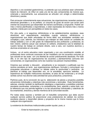 deportivo o una sociedad gastronómica, si pretende que sus prácticas sean coherentes
tratará de intervenir, de influir en cada uno de los seis componentes de manera que,
ordenada y racionalmente, sus actuaciones se articulen con arreglo a determinadas
directrices y pautas.

Para encauzar coherentemente esas actuaciones, las organizaciones necesitan pautas y
directrices generales o, si se prefiere, un conjunto de guías de acción que sirvan para
orientar las actuaciones que desarrollan de manera coordinada y congruente. Podrán ser
más o menos planificadas o espontáneas, o estar expresadas de manera más o menos
explicita o tácita pero son perceptibles en todos los casos.

Por otra parte, y si seguimos refiriéndonos a los establecimientos escolares, esas
directrices son especialmente ineludibles cuando estamos refiriéndonos a
organizaciones que están articuladas de forma débil, sus actividades centrales son
complejas y que, además, los individuos que trabajan en ellas actúan en unidades de
trabajo aisladas y con un alto grado de independencia (los profesores y profesoras, es
bien notorio, solemos actuar casi siempre en solitario, empleamos casi la totalidad de
nuestro tiempo de trabajo en contacto directo, cara a cara, con nuestros alumnos y
alumnas encerrados en una aula).

Incluso, en el centro educativo meior organizado y con una coordinación notable, el
profesorado tiene continuas ocaciones de ser insolidario con los acuerdos comunes ya
que actuará en las aulas con una libertad de acción prácticamente absolutas. Por todo
ello, si en otro tipo de organizaciones los acuerdos y planteamientos comunes son
convenientes, en organizaciones como las nuestras nos parecen imprescindibles.

Creemos que someter a discusión , actualmente si es necesario o justificado que los
centros escolares en tanto que organizaciones clarifiquen, formulen y comuniquen sus
propuestas educativas o plantear un debate sobre la oportunidad o pertinecia de
planificar el trabajo que desarrollan son, en la actualidad, ejercicios estériles. La
experiencia de multiples instituciones escolares, el peso de las evidencias y el simple
sentido común nos ahorran esta actividad tan poco productiva y anacrónica.

Partimos pués, de la convicción de que la elaboración de planes y proyectos posibilita
actuaciones individuales y colectivas más económicas y racionales. Esas herramientas,
ademas, orientan también la clarificación ideológica y organizativa y posibilitan prácticas
escolares coordinadas, coherentes y no contradictorias, pero, además y sobre todo, son
la referencia que nos permite legitimar o no las actuaciones individuales y colectivas de
los enseñantes, directivos y demás miembros de la comunidad escolar.

Por todas estas razones y también por el ineludible compromiso que debe asumir
cualquier servicio público de proporcionar unas prestaciones de calidad, los centros
escolares elaoran y desarrollan planes y proyectos de la misma manera que lo haría
cualquier otra organización.

La existencia de directrices institucionales pueden ayudar, pues, a:

          -   Evitar la improvisación y la rutina.
 