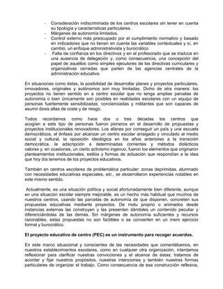 -   Consideración indiscriminada de los centros escolares sin tener en cuenta
              su tipología y características particulares.
          -   Márgenes de autonomía limitados.
          -   Control externo más preocupado por el cumplimiento normativo y basado
              en indicadores que no tienen en cuenta las variables contextuales y sí, en
              cambio, un enfoque administrativista y burocrático
          -    Falta de confianza en los directivos y en el profesorado que se traduce en
              una ausencia de delegación y, como consecuencia, una concepción del
              papel de aquéllos como simples ejecutores de las directivas curriculares y
              organizativas cerradas que parten de las agencias centrales de la
              administración educativa.

En situaciones como éstas, la posibilidad de desarrollar planes y proyectos particulares,
innovadores, originales y autónomos son muy limitadas. Dicho de otra manera: los
proyectos no tienen sentido en a centro escolar que no tenga amplias parcelas de
autonomía o bien únicamente son posibles en realidades escolares con un equipo de
personas fuertemente sensibilizadas, concienciadas y militantes que son capaces de
asumir dosis altas de coste y de riesgo.

Todos recordamos como hace dos o tres décadas los centros que
acogían a este tipo de personas fueron pioneros en el desarrollo de propuestas y
proyectos institucionales renovadores. Los afanes por conseguir un país y una escuela
democráticos, el énfasis por alcanzar un centro escolar arraigado y vinculado al medio
social y cultural, la oposición ideológica en los años anteriores a la transición
democrática, la adscripción a determinadas corrientes y métodos didácticos
valores y, en ocasiones, un cierto activismo ingenuo, fueron los elementos que originaron
planteamientos institucionales, estilos y formas de actuación que respondían a la idea
que hoy día tenemos de los proyectos educativos.

También en centros escolares de problemática particular: zonas deprimidas, alumnado
con necesidades educativas especiales, etc., se desarrollaron experiencias notables en
este mismo sentido.

 Actualmente, es una situación política y social afortunadamente bien diferente, aunque
en una situación escolar siempre mejorable, es un hecho más habitual que muchos de
nuestros centros, usando las parcelas de autonomía de que disponen, concreten sus
propuestas educativas mediante proyectos. De motu proprio o animados desde
instancias externas las construyen y las presentan dándoles un contenido peculiar y
diferenciándolas de las demás. Sin márgenes de autonomía suficientes y recursos
razonables, estas propuestas no son factibles o se convierten en un mero ejercicio
formal y burocrático.

El proyecto educativo de centro (PEC) es un instrumento para recoger acuerdos.

En este marco situacional y conscientes de las necesidades que comentábamos, en
nuestros establecimientos escolares, como en cualquier otra organización, intentamos
reflexionar para clarificar nuestras convicciones y el alcance de éstas; tratamos de
acordar y fijar nuestros propósitos, nuestras intenciones y también nuestras formas
particulares de organizar el trabajo. Como consecuencia de esa construcción reflexiva,
 