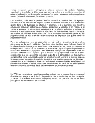 vamos acordando algunos principios o criterios comunes de carácter didáctico,
organizativo, orientador; o bien otros que corresponden a la gestión económica, al
gobierno del centro, etc. A menudo, esos acuerdos suelen recogerse en instrumentos de
trabajo que acostumbramos a denominar proyectos.

Los acuerdos, como vemos, pueden referirse a ámbitos diversos. Así, por ejemplo,
sabemos que es conveniente llegar a ciertas avenencias respecto a que tratamiento
quiere darse a la diversidad de alumnos y alumnas, o a si queremos que nuestros
estudiantes adquieran determinados hábitos personales y sociales, o en relación a si
vamos a ponderar el rendimiento satisfactorio y no sólo el suficiente a la hora de
evaluar,o a qué capacidades queremos promover: de tipo cognitivo, motor..., en suma:
actuaciones propias del ámbito curricular. Estos acuerdos solemos recogerlos en las
programaciones de aula o en las diversas formas de expresión que puede tener un
proyecto curricular

Pero las actuaciones que se desarrollan en los centros escolares no se acaban
únicamente en la acción didáctica. Conviene mirar tambien fuera del aula, hacia el
funcionamientote otros órganos y unidades cuya finalidad no se centra exclusivamente
en la promoción directa de los procesos de enseñanza y aprendizaje sino que tienen la
finalidad de facilitarlos y apoyarlos. Así, podremos ver que tan importantes como los
acuerdos anteriores son aquellos que a menudo nos proponemos relativos a cómo
entendemos o a qué queremos conseguir respecto a la participación de los diversos
componentes de la comunidad escolar en el gobierno del centro; a sí merece la pena
tener como guía de acción el propósito de realizar una gestión económica participativa y
transparente, o si promover el desarrollo profesional de los profesores y profesoras del
centro forma parte de nuestras intenciones institucionales. Es decir, los acuerdos pueden
referirse también a las demás áreas de actividad que enumerábamos antes.



Un PEC, por consiguiente, constituye una herramienta que, a manera de marco general
de referencia, recoge la explicitación de principios y de acuerdos que servirán para guiar
y orientar coherentemente las decisiones que se tomen y las prácticas que las personas
y los grupos se desarrollarán en el centro.
 