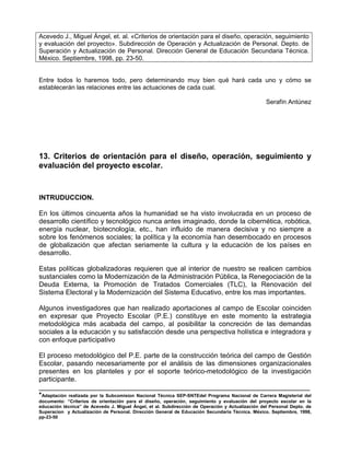 Acevedo J., Miguel Ángel, et. al. «Criterios de orientación para el diseño, operación, seguimiento
y evaluación del proyecto». Subdirección de Operación y Actualización de Personal. Depto. de
Superación y Actualización de Personal. Dirección General de Educación Secundaria Técnica.
México. Septiembre, 1998, pp. 23-50.


Entre todos lo haremos todo, pero determinando muy bien qué hará cada uno y cómo se
establecerán las relaciones entre las actuaciones de cada cual.

                                                                                                  Serafín Antúnez




13. Criterios de orientación para el diseño, operación, seguimiento y
evaluación del proyecto escolar.


INTRUDUCCION.

En los últimos cincuenta años la humanidad se ha visto involucrada en un proceso de
desarrollo científico y tecnológico nunca antes imaginado, donde la cibernética, robótica,
energía nuclear, biotecnología, etc., han influido de manera decisiva y no siempre a
sobre los fenómenos sociales; la política y la economía han desembocado en procesos
de globalización que afectan seriamente la cultura y la educación de los países en
desarrollo.

Estas políticas globalizadoras requieren que al interior de nuestro se realicen cambios
sustanciales como la Modernización de la Administración Pública, la Renegociación de la
Deuda Externa, la Promoción de Tratados Comerciales (TLC), la Renovación del
Sistema Electoral y la Modernización del Sistema Educativo, entre los mas importantes.

Algunos investigadores que han realizado aportaciones al campo de Escolar coinciden
en expresar que Proyecto Escolar (P.E.) constituye en este momento la estrategia
metodológica más acabada del campo, al posibilitar la concreción de las demandas
sociales a la educación y su satisfacción desde una perspectiva holística e integradora y
con enfoque participativo

El proceso metodológico del P.E. parte de la construcción teórica del campo de Gestión
Escolar, pasando necesariamente por el análisis de las dimensiones organizacionales
presentes en los planteles y por el soporte teórico-metodológico de la investigación
participante.
_______________________________________________________________________
*Adaptación realizada por la Subcomision Nacional Técnica SEP-SNTEdel Programa Nacional de Carrera Magisterial del
documento: “Criterios de orientación para el diseño, operación, seguimiento y evaluación del proyecto escolar en la
educación técnica” de Acevedo J. Miguel Ángel, et al. Subdirección de Operación y Actualización del Personal Depto. de
Superacion y Actualización de Personal. Dirección General de Educación Secundaria Técnica. México. Septiembre, 1998,
pp-23-50
 