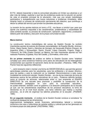 El P.E. deberá trascender a toda la comunidad educativa sin limitar sus alcances a un
plan más de trabajo, explicitar a qué tipo de problemas puede dar la solución sin perder
de vista el propósito principal de la educación; más que una simple metodología
participativa y autogestionaria que busca soluciones a problemas inmediatos, debe
dirigirse hacia un proceso de construcción permanente del colectivo, que contribuya a
elevar la calidad del servicio que brindan los planteles educativos.

La revisión de los aportes teóricos en torno a P.E., nos llevan a concluir que: para que
aporte una auténtica respuesta a las características, problemáticas y necesidades de
cada contexto escolar, su proceso de construcción, operación, seguimiento y evaluación
deberá partir del análisis y discusión de la propia comunidad escolar.


Marco teórico

La construcción teórico metodológica del campo de Gestión Escolar ha recibido
importantes aportes de autores de diversas nacionalidades: de España (Murillo, Antúnez,
Ferrer, Otano Garde, Gairín y Sánchez de Horcajo); de Venezuela (Patricio Chávez); de
Argentina (Etkin y Schaverstein, Davini, Pozner, López Cascante, Frigerio, Poggi y
Tiramonri); de Chile (Castro Granja); en México, los más importantes aportes los han
realizado Pastrana, Ezpeleta, Ruiz del Castillo, y Schmelkes, entre otros

En un primer momento de análisis se define la Gestión Escolar como “totalidad
compleja que cobra existencia histórica como plano de articulación de los heterogéneos
componentes que soportan la operación diaria de las escuelas”, (Pastrana, 1996). Pilar
Pozner hace las siguientes reflexiones:

”.....será necesario crear o recrear una forma de HACER ESCUELA, que permita generar
aprendizajes potentes para los estudiantes, para los profesores y el equipo directivo,
para los padres y para la institución en su totalidad. Denominaremos a esta nueva
modalidad de conducción escolar: Gestión Escolar... es una de las instancias de toma de
decisiones acerca de las políticas educativas de un país... Podemos definirla también
como el conjunto de acciones, relacionadas entre sí, que emprende el EQUIPO
DIRECTIVO de una escuela para promover y posibilitar la consecución de la
intencionalidad     pedagógica      en    -con-   para  la   comunidad       educativa...
se puede entender, también como el gobierno o la dirección participativa de la escuela
ya que, por las características específicas de los procesos educativos, la toma de
decisiones es en el nivel local escolar, una tarea colectiva que implica a muchas
personas... es el arte de organizar los talentos presentes en la escuela”, (POZNER,
1995)

En un segundo momento, el análisis de la Gestión Escolar conduce a considerar “la
confluencia desigual de las dimensiones:
organizacional, pedagógica, social, financiera, administrativa, laboral y normativa
conforme a los usos y costumbres de carácter politico y cultural que se han generado en
la historia propia de cada plantel” (PASTRANA, 1996).
 