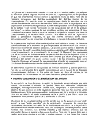 La lógica de los procesos anteriores nos conduce hacia un séptimo modelo que prefigura
su aplicación para la segunda mitad de los años 90. La preocupación por los procesos
en que nos encontramos implica entender la operatoria misma de éstos. Para ello, es
necesario comprender que distintas perspectivas dan distintas visiones de las
organizaciones. Por ejemplo, mirar las organizaciones desde la estructura en una
perspectiva normativa -abstracta- da una cierta visión estructural: el organigrama de la
organización. Si miramos la organización a partir de los procesos y desde la perspectiva
de la Calidad Total, vemos “eliminación de los desperdicios con el fin de producir
economías”, o mejora continua, lo que constituye también otra perspectiva. O bien,
considerar los procesos desde el punto de vista de la reingeniería presenta una visión de
cuestionamiento y de racionalización continua. Otra visión es mirar la Organización
desde la perspectiva lingüística, lo que nos permite percibirlas como “redes
comunicacionales” que se encuentran orientadas por el manejo de los actos del habla.

En la perspectiva lingüística el rediseño organizacional supone el manejo de destrezas
comunicacionales en el entendido de que son procesos de comunicación que facilitan o
impiden que ocurran las acciones deseadas. La gestión aparece como el desarrollo de
compromisos de acción obtenidos de conversaciones para la acción. El lenguaje aparece
como “la coordinación de la coordinación de acciones” (H. Maturana). Los pensadores
que se encuentran en la base de esta perspectiva son los filósofos lingüistas como J.
Austin y J. Sear también están presentes otros autores que sitúan el lenguaje en la
dimensión del pensar, del poder político, social y de las emociones, tales como
Nietzsche, Heidegger y Foucault. En esta perspectiva, el gestor es considerado como un
coordinador de acciones que resultan de las conversaciones para la acción.

En este marco, la gestión es la capacidad de formular peticiones y obtener promesas.
Por ello, los instrumentos de la gestión comunicacional son el manejo de las destrezas
comunicacionales definidas en los actos del habla, es decir el manejo de las
afirmaciones, las declaraciones, las peticiones, las ofertas y las promesas.

A MODO DE CONCLUSIÓN O LA EMERGENCIA DEL SUJETO

En un período de tres decenios, la región ha transitado secuencialmente por siete
marcos conceptuales o modelos de gestión. Estos son: normativo, prospectivo,
estratégico, estratégicosituacional, calidad total, reingeniería y comunicacional. Al
observar lo que acontece en esta trayectoria, podemos notar que han ocurrido varios
desplazamientos. Unos son conceptuales y teóricos que van de lo simple a lo complejo;
otros son en relación al sujeto responsable de la a gestión y por último, otros que
representan un movimiento que va de lo abstracto a lo concreto.

El primero de los desplazamientos permite percibir que se ha pasado de una “visión
simple” a una “visión compleja” de la organización compuesta de momentos,
herramientas, destrezas y modelos. Se ha transitado de una visión de la organización
percibida desde un modelo normativo, hacia una complejidad creciente percibida desde
modelos más recientes. Los distintos modelos y las distintas prácticas que las
acompañan, tienden a superarse los unos a los otros. Pero esto no quiere decir que el
modelo emergente elimina al modelo y práctica anterior. Lo que hacen los nuevos
 