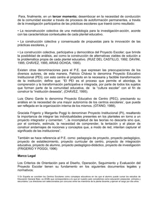 Para, finalmente, en un tercer momento; desembocar en la necesidad de conducción
de la comunidad escolar a través de procesos de autoformación permanentes, a través
de la investigación participativa de las prácticas escolares que traerá como resultado:

• La reconstrucción colectiva de una metodología para la investigación-acción, acorde
con las características contextuales de cada plantel educativo.

• La construcción colectiva y consensuada de propuestas para la innovación de las
prácticas escolares, y

• La construcción colectiva, participativa y democrática del Proyecto Escolar; que brinde
la posibilidad de análisis, así como la construcción de alternativas viables de solución a
la problemática propia de cada plantel educativo. (RUIZ DEL CASTILLO, 1992; DAVINI,
1995; CHÁVEZ, 1995; ARIAS OCHOA, 1995).

Existen otras denominaciones para el P.E. que expresan las preocupaciones de los
diversos autores, de esta manera, Patricio Chávez lo denomina Proyecto Educativo
Institucional (PEI); con esto centra el propósito en la necesaria y factible transformación
de la institución; define que: “El PEI es el proceso que permite el abordaje, la
comprensión y la transformación participativa e integrada, por parte de todos los sujetos
que forman parte de la comunidad educativa, de la “cultura escolar” con el fin de
construir la “institución deseada”, (CHÁVEZ, 1995).

Luis Otano Garde lo denomina Proyecto Educativo de Centro (PEC), precisando su
análisis en la necesidad de una mayor autonomía de los centros escolares’, que pueda
ser reflejada en la organización interna de los mismos. (OTANO, 1988).

Graciela Frigerio y Margarita Poggi lo denominan Proyecto Institucional (PI), resaltando
la importancia de integrar las individualidades presentes en los planteles en torno a un
proyecto integrador y comentan: “...la incompletud de las teorías no descarta sino que,
por el contrario, estimula, la necesidad de comprender, la tentación y el placer de
construir andamiajes de nociones y conceptos que, a modo de red, intentan capturar el
significado de las instituciones”.

También se hace referencia al P.E. como: pedagogía de proyecto, proyecto pedagógico,
proyecto de establecimiento, proyecto curricular de centro, proyecto de integración
educativa, proyecto de alumno, proyecto pedagógico-didáctico, proyecto de investigación
(FRIGERIO Y POGGI, 1996)
.
Marco Legal

Los Criterios de Orientación para el Diseño, Operación, Seguimiento y Evaluación del
Proyecto Escolar tienen su fundamento en los siguientes documentos legales y
normativos:
1 En España se conciben los Centros Escolares como complejos educativos en los que el alumno puede cursar los estudios de
Educación General Bási- ca (EGB) que correspondería a lo que en nuestro país concebimos como educación preescolar, primaria y
secundaria. Los directores son seleccionados por concurso entre los miembros de la planta docente y ejercen el cargo por dos años.
 