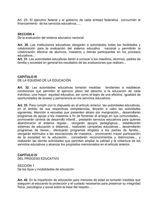 Art. 25. El ejecutivo federal y el gobierno de cada entidad federativa concurrirán al
financiamiento de los servicios educativos.....


SECCIÓN 4
De la evaluación del sistema educativo nacional

Art. 30. Las instituciones educativas otorgarán a autoridades todas las facilidades y
colaboración para la evaluación del sistema educativo nacional y permitirán la
colaboración efectiva de alumnos, maestros y demás participantes en los procesos
educativos...
Art. 31. Las autoridades educativas darán a conocer a los maestros, alumnos, padres de
familia y sociedad en general los resultados de las evaluaciones que realicen...



CAPITULO III
DE LA EQUIDAD DE LA EDUCACIÓN

Art. 32. Las autoridades educativas tomarán medidas          tendientes a establecer
condiciones que permitan el ejercicio pleno del derecho a la educación de cada
individuo, una mayor equidad educativa, así como el logro de una efectiva igualdad de
oportunidades de acceso y pemanencia en los servicios educativos.

Art. 33. Para cumplir con lo dispuesto en el artículo anterior, las autoridades educativas,
en el ámbito de sus respectivas competencias, llevarán a cabo las actividades
siguientes: Atención a escuelas que presenten atraso por marginación... desarrollarán
programas de apoyo a los maestros a fin de fomentar el arraigo en sus comunidades...
promoverán centros de desarrollo infantil.., prestarán servicios educativos para quienes
abandonaron el sistema regular... otorgarán apoyos pedagógicos... establecerán
sistemas de educación a distancia... realizarán campañas educativas.., desarrollarán
programas de becas... efectuarán programas dirigidos a los padres de familia..,
otorgarán estímulos a las asociaciones de maestros... promoverán mayor participación
de la sociedad en la educación... concederán reconocimientos y distinciones... y
realizarán las demás actividades que permitan ampliar la calidad y la cobertura de los
servicios educativos y alcanzar los propósitos mencionados en el artículo anterior.


CAPÍTULO IV
DEL PROCESO EDUCATIVO

SECCIÓN 1
De los tipos y modalidades de educación


Art. 42. En la impartición de educación para menores de edad se tomarán medidas que
aseguren al educando la protección y el cuidado necesarios para preservar su integridad
física, psicológica y social sobre la base del respeto...
 