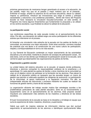 próximas generaciones de mexicanos tengan garantizado el acceso a la educación, de
ser posible, mejor hoy que en el pasado y mejor mañana que en el presente...
Enfrentar el rezago, ampliar la cobertura de los servicios educativos, elevar su calidad,
mejorar su pertinencia, introducir las innovaciones que exige el cambio y anticipar
necesidades y soluciones a los problemas previsibles... Dentro del marco del Proyecto
Escolar se hace necesaria la vinculación Escuela-Comunidad, en este sentido, el
Programa nos marca algunos lineamientos que fundamentan la propuesta y se utilizan
en los centros escolares, cuya finalidad es elevar la calidad de la educación.


La particpación social.

Las condiciones específicas de cada escuela inciden en el aprovechamiento de los
niños. Por ello, una educación de calidad exige una activa participación de los diferentes
actores que intervienen en el proceso.

Al fomentar una vinculación más estrecha de la escuela con los padres de familia y la
comunidad, se promueve una mejor educación. Entre otras acciones, conviene impulsar
las prácticas que nos lleven a la construcción de una nueva cultura de participación,
respeto y corresponsabilidad en torno a la vida escolar...

La Ley General de Educación contempla un mayor acercamiento de las autoridades
educativas y la comunidad, mediante la creación de consejos de participación social... En
esta tarea, como en las demás que fortalezcan la participación social en la escuela, será
central el papel que desempeñen las organizaciones de padres de familia.

Organización y gestión escolar

La unidad básica del sistema educativo es la escuela: el espacio donde profesores,
directores y alumnos comparten la responsabilidad cotidiana de la enseñanza y el
aprendizaje. En cada plantel los padres de familia y otros miembros de la comunidad se
unen en el objetivo común de participar en la formación de los alumnos. Para elevar la
calidad de la educación pública es necesario que las escuelas tengan un marco de
gestión que permita un adecuado equilibrio de márgenes de autonomía. La participación
de la comunidad, el apoyo institucional y la regulación normativa. Por ello, es
indispensable articular las estructuras y procesos mediante los cuales se realizan las
funciones de gestión dentro y fuera de las escuelas.

La organización eficiente del trabajo escolar implica fijar estrategias acordes a las
probfemáticas particulares de cada plantel educativo, tanto en su funcionamiento y
equipamiento como en el aprovechamiento de los alumnos. Este proyecto escolar
impulsará una colaboración más estrecha de los maestros y directivos en las tareas
escolares.

El buen funcionamiento de la escuela se basa en la disciplina y el trabajo en equipo que
suma la experiencia de todos: maestros, directivos y supervisores.

Habrá que partir de mejores sistemas de información internos que den puntual
seguimiento al aprovechamiento de los alumnos e identifiquen oportunamente fallas
 