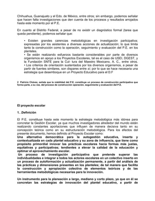 Chihuahua, Guanajuato y el Edo. de México, entre otros; sin embargo, podemos señalar
que hacen falta investigaciones que den cuenta de los procesos y resultados arrojados
hasta este momento por el P.E.

En cuanto al Distrito Federal, a pesar de no existir un diagnóstico formal (tarea que
queda pendiente), podemos señalar que:

      • Existen grandes carencias metodológicas en investigación participativa;
      expresadas por los asistentes a diversas acciones de actualización; lo que limita
      tanto la construcción como la operación, seguimiento y evaluación del P.E. en los
      planteles.
      • Se están realizando esfuerzos bastante considerables por parte de diversos
      organismos en apoyo a los Proyectos Escolares, tal es el caso de USEI, DGEST, y
      la Fundación SNTE para la Cul- tura del Maestro Mexicano, A. C., entre otros.
      • Los criterios de orientación sustentados por los diversos organismos, a pesar de
      partir de fuentes similares, son dispares entre sí; por lo que se hace necesaria una
      estrategia que desemboque en un Proyecto Educativo para el D.F


2 Patricio Chávez, señala que la viabilidad del P.E. constituye un proceso de construcción participativa que
forma parte, a su vez, del proceso de construcción operación, seguimiento y evaluación del P.E.




El proyecto escolar

1. .Definición

El P.E. constituye hasta este momento la estrategia metodológica más idónea para
concretar la Gestión Escolar, ya que muchos investigadores alrededor del mundo están
realizando constantes aportaciones que influyen de manera decisiva tanto en su
concepción teórica como en su estructuración metodológica. Para los efectos del
presente documento, hemos definido al Proyecto Escolar como:
Una alternativa democrática para la autogestión educativa, inserta y
contextualizada en cada plantel educativo y su zona de influencia, que tiene como
propósito primordial innovar las prácticas escolares hacia formas más justas,
equitativas y participativas; tendientes a elevar la calidad de la educación y
optimar el aprovechamiento escolar.
 Un proceso de investigación participativa que pretende superar las
individualidades e integrar a todos los actores escolares en un colectivo inserto en
un proceso de autoformación y actualización permanente, a partir del análisis de
las prácticas y dimensiones presentes en los planteles; de tal manera que facilita
la construcción y apropiación colectiva de elementos teóricos y de las
herramientas metodológicas necesarias para la innovación.

Un instrumento para la planeación a largo, mediano y corto plazo, ya que en él se
concretan las estrategias de innovación del plantel educativo, a partir de
 